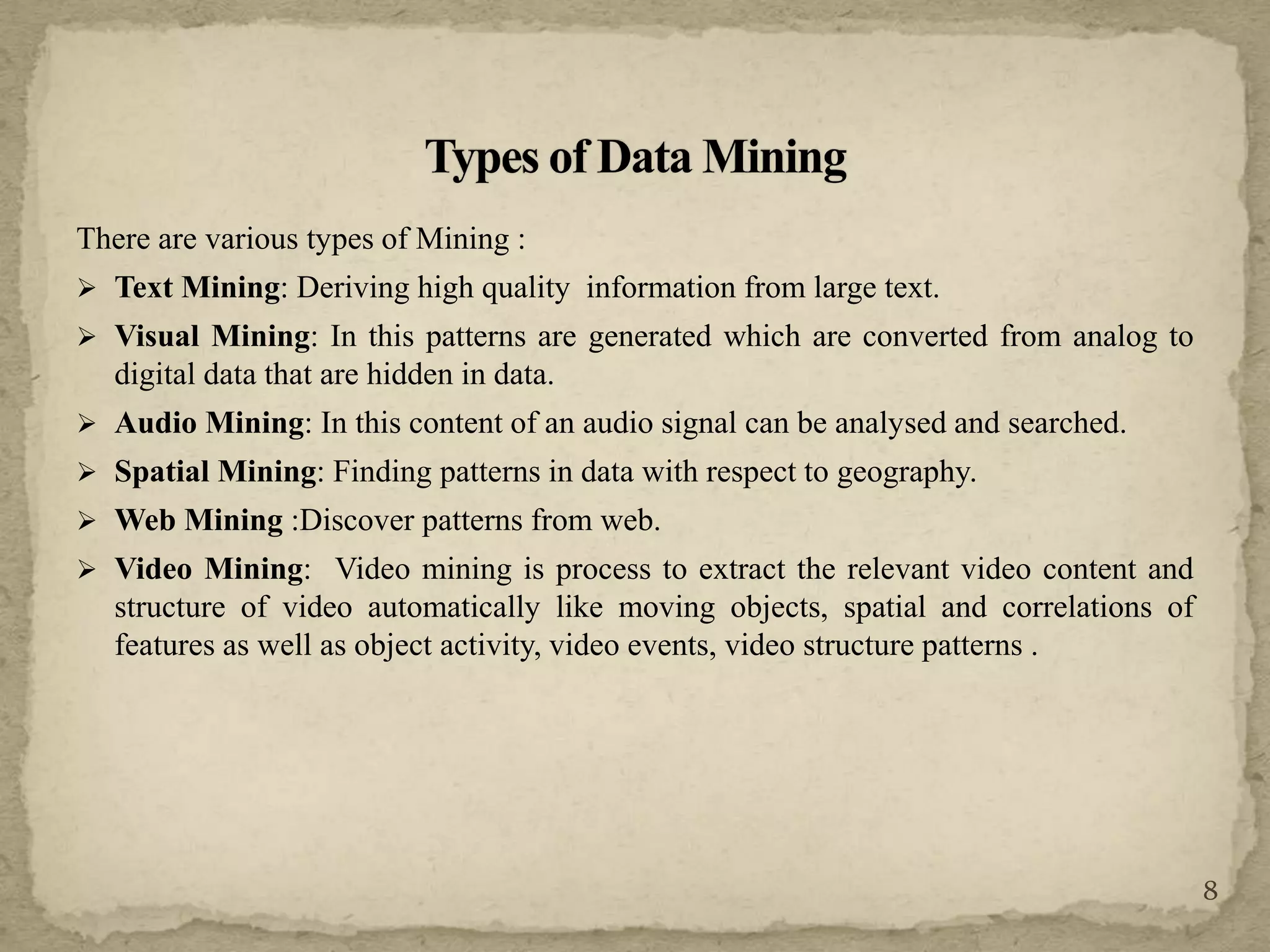 There are various types of Mining :
 Text Mining: Deriving high quality information from large text.
 Visual Mining: In this patterns are generated which are converted from analog to
digital data that are hidden in data.
 Audio Mining: In this content of an audio signal can be analysed and searched.
 Spatial Mining: Finding patterns in data with respect to geography.
 Web Mining :Discover patterns from web.
 Video Mining: Video mining is process to extract the relevant video content and
structure of video automatically like moving objects, spatial and correlations of
features as well as object activity, video events, video structure patterns .
8
 
