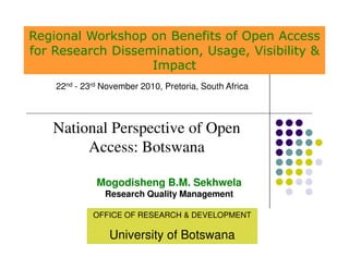 Regional Workshop on Benefits of Open Access
for Research Dissemination, Usage, Visibility &
                   Impact
    22nd - 23rd November 2010, Pretoria, South Africa



   National Perspective of Open
        Access: Botswana

              Mogodisheng B.M. Sekhwela
                Research Quality Management

             OFFICE OF RESEARCH & DEVELOPMENT

                 University of Botswana
 