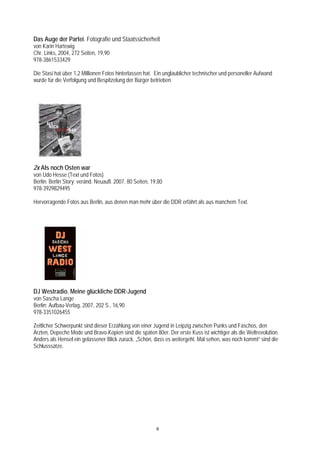Das Auge der Partei. Fotografie und Staatssicherheit
von Karin Hartewig
Chr. Links, 2004, 272 Seiten, 19,90
978-3861533429

Die Stasi hat über 1,2 Millionen Fotos hinterlassen hat. Ein unglaublicher technischer und personeller Aufwand
wurde für die Verfolgung und Bespitzelung der Bürger betrieben.




2x Als noch Osten war
von Udo Hesse (Text und Fotos)
Berlin: Berlin Story; veränd. Neuaufl. 2007, 80 Seiten, 19,80
978-3929829495

Hervorragende Fotos aus Berlin, aus denen man mehr über die DDR erfährt als aus manchem Text.




DJ Westradio. Meine glückliche DDR-Jugend
von Sascha Lange
Berlin: Aufbau-Verlag, 2007, 202 S., 16,90
978-3351026455

Zeitlicher Schwerpunkt sind dieser Erzählung von einer Jugend in Leipzig zwischen Punks und Faschos, den
Ärzten, Depeche Mode und Bravo-Kopien sind die späten 80er. Der erste Kuss ist wichtiger als die Weltrevolution.
Anders als Hensel ein gelassener Blick zurück. „Schön, dass es weitergeht. Mal sehen, was noch kommt“ sind die
Schlusssätze.




                                                          6
 