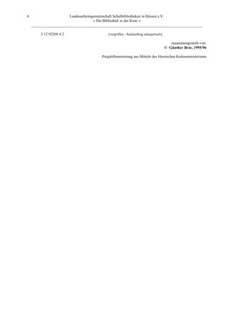 6                       Landesarbeitsgemeinschaft Schulbibliotheken in Hessen e.V.
                                      » Die Bibliothek in der Kiste «
    _________________________________________________________________________________________

         3 12 92268 4 2                     [vergriffen - Suchauftrag antiquarisch]

                                                                                         zusammengestellt von:
                                                                                      © Günther Brée, 1995/96

                                        Projektfinanzierung aus Mitteln des Hessischen Kultusministeriums
 