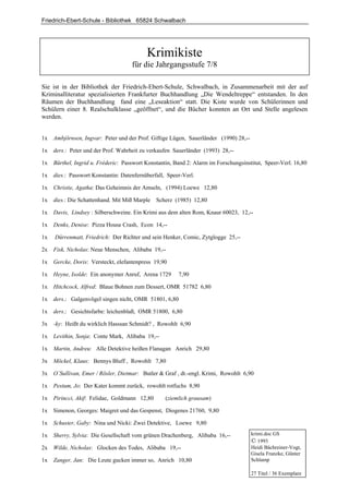 Friedrich-Ebert-Schule - Bibliothek 65824 Schwalbach




                                           Krimikiste
                                     für die Jahrgangsstufe 7/8

Sie ist in der Bibliothek der Friedrich-Ebert-Schule, Schwalbach, in Zusammenarbeit mit der auf
Kriminalliteratur spezialisierten Frankfurter Buchhandlung „Die Wendeltreppe“ entstanden. In den
Räumen der Buchhandlung fand eine „Leseaktion“ statt. Die Kiste wurde von Schülerinnen und
Schülern einer 8. Realschulklasse „geöffnet“, und die Bücher konnten an Ort und Stelle angelesen
werden.


1x   Ambjörnsen, Ingvar: Peter und der Prof. Giftige Lügen, Sauerländer (1990) 28,--

1x   ders.: Peter und der Prof. Wahrheit zu verkaufen Sauerländer (1993) 28,--

1x   Bürthel, Ingrid u. Fréderic: Passwort Konstantin, Band 2: Alarm im Forschungsinstitut, Speer-Verl. 16,80

1x   dies.: Passwort Konstantin: Datenfernüberfall, Speer-Verl.

1x   Christie, Agatha: Das Geheimnis der Amseln, (1994) Loewe 12,80

1x   dies.: Die Schattenhand. Mit Miß Marple   Scherz (1985) 12,80

1x   Davis, Lindsey : Silberschweine. Ein Krimi aus dem alten Rom, Knaur 60023, 12,--

1x   Denks, Denise: Pizza House Crash, Econ 14,--

1x   Dürrenmatt, Friedrich: Der Richter und sein Henker, Comic, Zytglogge 25,--

2x   Fisk, Nicholas: Neue Menschen, Alibaba 19,--

1x   Gercke, Doris: Versteckt, elefantenpress 19,90

1x   Heyne, Isolde: Ein anonymer Anruf, Arena 1729      7,90

1x   Hitchcock, Alfred: Blaue Bohnen zum Dessert, OMR 51782 6,80

1x   ders.: Galgenvögel singen nicht, OMR 51801, 6,80

1x   ders.: Gesichtsfarbe: leichenblaß, OMR 51800, 6,80

3x   -ky: Heißt du wirklich Hasssan Schmidt? , Rowohlt 6,90

1x   Levithin, Sonja: Conte Mark, Alibaba 19,--

1x   Martin, Andreu: Alle Detektive heißen Flanagan Anrich 29,80

3x   Möckel, Klaus: Bennys Bluff , Rowohlt 7,80

3x   O`Sullivan, Emer / Rösler, Dietmar: Butler & Graf , dt.-engl. Krimi, Rowohlt 6,90

1x   Pestum, Jo: Der Kater kommt zurück, rowohlt rotfuchs 8,90

1x   Pirincci, Akif: Felidae, Goldmann 12,80       (ziemlich grausam)

1x   Simenon, Georges: Maigret und das Gespenst, Diogenes 21760, 9,80

1x   Schuster, Gaby: Nina und Nicki: Zwei Detektive, Loewe 9,80

1x   Sherry, Sylvia: Die Gesellschaft vom grünen Drachenberg, Alibaba 16,--            krimi.doc GS
                                                                                       © 1993
2x   Wilde, Nicholas: Glocken des Todes, Alibaba 19,--                                 Heidi Bächreiner-Vogt,
                                                                                       Gisela Franzke, Günter
1x   Zanger, Jan: Die Leute gucken immer so, Anrich 10,80                              Schlamp

                                                                                       27 Titel / 36 Exemplare
 