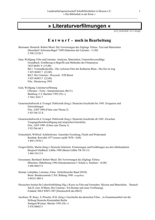Landesarbeitsgemeinschaft Schulbibliotheken in Hessen e.V.            1
                                    » Die Bibliothek in der Kiste «
  _________________________________________________________________________________________


                           » Literaturverfilmungen «
                                                                                         [LIT_FILM.DOC-14.11.09-gb]



                           E n t w u r f - noch in Bearbeitung
Biermann: Heinrich: Robert Musil: Die Verwirrungen des Zöglings Törless. Text und Materialien
       Düsseldorf: Schwann-Bagel 41989 (Stationen der Literatur - 11,90)
       3 590 12120 3

Gast, Wolfgang: Film und Literatur. Analysen, Materialien, Unterrichtsvorschläge
       Grundbuch. Einführung in Begriffe und Methoden der Filmanalyse.
       3425 06481 9 (15,80)
       Bd.1: Vorstadtkrokodile - Die verlorene Ehre der Katharina Blum - Die Ilse ist weg
       3 425 06482 7 (22,80)
       Bd.2: Der Untertan - Woyzeck - Effi Briest
       3 425 06483 5 (22,80)
       Ffm.: Diesterweg 1993

Gast, Wolfgang: Literaturverfilmung
       (Themen - Texte - Interpretationen, Bd.11)
       Bamberg: C.C.Buchner 1993 (38,--)
       3 7661 4341 7

Gemeinschaftswerk d. Evangel. Publizistik (hrsg.): Deutsche Geschichte bis 1945. Ereignisse und
       Entwicklungen
       Ffm.: GEP 1988 (Filme zum Thema 2)
       3 921766 32 X

Gemeinschaftswerk d. Evangel. Publizistik (hrsg.): Deutsche Geschichte ab 1945. Zwischen
       Vergangenheitsbewältigung und utopischen Entwürfen.
       Ffm.: GEP 1990 (Filme zum Thema 3)
       3 921766 44 3

Gottschalch, Wilfried: Schülerkrisen. Autoritäre Erziehung, Flucht und Widerstand
        Reinbek: Rowohlt 1977 (rororo sachb 7070 - 8,80)
        3 499 17070 1

Gregor-Dellin, Martin (hrsg.): Deutsche Schulzeit. Erinnerungen und Erzählungen aus drei Jahrhunderten
        Bergisch Gladbach: Lübbe 1980 (Bastei-Lübbe TB 10113)
        3 404 10113 8

Grossmann, Bernhard: Robert Musil: Die Verwirrungen des Zöglings Törless
       München: Oldenbourg 1984 (Interpretationen f. Schule u. Studium - 16,90)
       3 486 88627 4

Heimat. Lehrpläne, Literatur, Filme (Schriftenreihe Band 249/II)
        Bonn: Bundeszentrale f. Pol. Bildung 1990 (vergriffen)
        3 89331 089 4

Hessisches Institut für Lehrerfortbildung (Hg.): Kurse zu Film und Fernsehen. Skizzen und Materialien. Deutsch
        Sek.II. [mit: H.Mann, Der Untertan - Ein Roman und seine Verfilmung]
        Fuldatal: HILF RWS 1987 [Druckschrift des HILF]

Jacobsen, W./Kaes, A./Prinzler, H.H. (hrsg.): Geschichte des deutschen Films ...in Zusammenarbeit mit der
        Stiftung Deutsche Kinemathek Berlin
        Stuttgart/Weimar: Metzler 1993 (58,--)
        3 476 00883 5
 