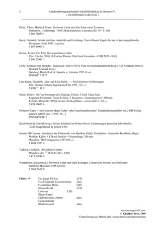 2                       Landesarbeitsgemeinschaft Schulbibliotheken in Hessen e.V.
                                      » Die Bibliothek in der Kiste «
    _________________________________________________________________________________________


Klein, Albert: Heinrich Mann: Professor Unrat oder Das Ende eines Tyrannen.
        Paderborn...: Schöningh ²1993 (Modellanalysen: Literatur; Bd. 19 - 31,80)
        3 506 75059 3

Koch, Friedrich: Schule im Kino. Autorität und Erziehung. Vom »Blauen Engel« bis zur »Feuerzangenbowle«
        Weinheim: Beltz 1987 (vergriffen)
        3 407 34009 5

Kunze, Reiner: Der Film Die wunderbaren Jahre
        Ffm.: Fischer ²1980 (S.Fischer Theater Film Funk Fernsehen - FiTB 7053 - 9,80)
        3 596 27053 7

LUSD Literatur und Sprache - didaktisch (Heft 5/1993): Film im Deutschunterricht; hrsg.v. Ulf Abraham, Ortwin
      Beisbart, Michael Krejci
      Bamberg: Didaktik d. dt. Sprache u. Literatur 1993 (3,--)
      ISSN 0937 3357

Lutz-Kopp, Elisabeth: „Nur wer Kind bleibt...“ - Erich Kästner-Verfilmungen
       Ffm.: Bundesverband Jugend und Film 1993 (15,--)
       3 89017 138 9

Musil, Robert: Die Verwirrungen des Zöglings Törless. Ulrich Tukur liest
        Regisseur/Produzent: Bernd Liebner, 5 Kassetten - Gesamtspielzeit: 350 min.
        Reinbek: Rowohlt 1989 (Literatur für KopfHörer - rororo 66016 - 65,--)
        3 499 66015 6

Professor Unrat - von Heinrich Mann. Schul- oder Gesellschaftsroman? Unterrichtsmaterialien mit 2 OH-Folien
        deutsch betrifft uns 1/1993 (15,--)
        ISSN 0178 0417

Reich-Ranicki, Marcel (hrsg.): Meine Schulzeit im Dritten Reich. Erinnerungen deutscher Schriftsteller
        Köln: Kiepenheuer & Witsch 1982

Sounds Of Cinema - Spielarten der Filmmusik; von Matthias Keller, Produktion: Hessischer Rundfunk, Regie:
       Matthias Keller. 4 CD mit Booklet - Gesamtlänge: 240 min.
       München: TR-Verlagsunion 1995 (98,--)
       3 8058 2977 9

Torberg, Friedrich: Der Schüler Gerber
        München: dtv 101982 (dtv 884 - 8,80)
        3 423 00884 9

Westphalen, Klaus (hrsg.): Professor Unrat und seine Kollegen. Literarische Porträts des Phililogen
       Bamberg: Buchners 1986 (26,80)
       3 7661 5650 0


Filme:           Der junge Törless                  LFD
                 Das Fliegende Klassenzimmer        atlas
                 Hauptlehrer Hofer                  LBS
                 KlassenFeind                       LFD
                 Untertan                LFD
                 Blauer Engel
                 Club der toten Dichter             atlas
                 Deutschstunde
                 Blechtrommel                       atlas

                                                                                           zusammengestellt von:
                                                                                          © Günther Brée, 1995
                                                      Finanzierung aus Mitteln des Hessischen Kultusministeriums
 