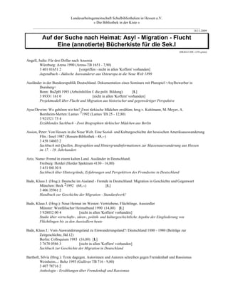Landesarbeitsgemeinschaft Schulbibliotheken in Hessen e.V.
                                      » Die Bibliothek in der Kiste «
    _________________________________________________________________________________________
                                                                                                                 14.11.2009

          Auf der Suche nach Heimat: Asyl - Migration - Flucht
               Eine (annotierte) Bücherkiste für die Sek.I
                                                                                                     [MIGRAT.DOC-12/93-g.brée]


Angell, Judie: Für drei Dollar nach Ansonia
         Würzburg: Arena 1990 (Arena-TB 1651 - 7,90)
         3 401 01651 2             [vergriffen - nicht in allen 'Koffern' vorhanden]
         Jugendbuch - Jüdische Auswanderer aus Osteuropa in die Neue Welt 1899

Ausländer in der Bundesrepublik Deutschland. Dokumentation eines Seminars mit Planspiel >Asylbewerber in
       Dornberg<
       Bonn: BuZpB 1993 (Arbeitshilfen f. die polit. Bildung)        [L]
       3 89331 161 0                     [nicht in allen 'Koffern' vorhanden]
       Projektmodell über Flucht und Migration aus historischer und gegenwärtiger Perspektive

Ayse/Devrim: Wo gehören wir hin? Zwei türkische Mädchen erzählen; hrsg.v. Kuhlmann, M./Meyer, A.
       Bornheim-Merten: Lamuv 71992 (Lamuv TB 25 - 12,80)
       3 921521 73 4
       Erzählendes Sachbuch - Zwei Biographien türkischer Mädchen aus Berlin

Assion, Peter: Von Hessen in die Neue Welt. Eine Sozial- und Kulturgeschichte der hessischen Amerikaauswanderung
        Ffm.: Insel 1987 (Hessen-Bibliothek - 48,--)
        3 458 14603 2
        Sachbuch mit Quellen, Biographien und Hintergrundinformationen zur Massenauswanderung aus Hessen
        im 17. - 19. Jahrhundert

Aziz, Namo: Fremd in einem kalten Land. Ausländer in Deutschland;
        Freiburg: Herder (Herder Spektrum 4130 - 16,80)
        3 451 04130 8
        Sachbuch über Hintergründe, Erfahrungen und Perspektiven des Fremdseins in Deutschland

Bade, Klaus J. (Hrsg.): Deutsche im Ausland - Fremde in Deutschland: Migration in Geschichte und Gegenwart
        München: Beck 21992 (68,--)               [L]
        3 406 35961 2
        Handbuch zur Geschichte der Migration - Standardwerk!

Bade, Klaus J. (Hrsg.): Neue Heimat im Westen: Vertriebene, Flüchtlinge, Aussiedler
        Münster: Westfälischer Heimatbund 1990 (14,80) [L]
        3 928052 00 4               [nicht in allen 'Koffern' vorhanden]
        Studie über wirtschafts-, ideen-, politik- und kulturgeschichtliche Aspekte der Eingliederung von
        Flüchtlingen bis zu den Aussiedlern heute

Bade, Klaus J.: Vom Auswanderungsland zu Einwanderungsland?: Deutschland 1880 - 1980 (Beiträge zur
        Zeitgeschichte, Bd.12)
        Berlin: Colloquium 1983 (16,80) [L]
        3 7678 0586 3           [nicht in allen 'Koffern' vorhanden]
        Sachbuch zur Geschichte der Migration in Deutschland

Bartholl, Silvia (Hrsg.): Texte dagegen. Autorinnen und Autoren schreiben gegen Fremdenhaß und Rassismus
         Weinheim...: Beltz 1993 (Gulliver TB 716 - 9,80)
         3 407 78716 2
         Anthologie - Erzählungen über Fremdenhaß und Rassismus
 
