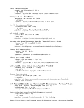 Behrens,J.: Hier wollen wir leben
        Stuttgart: Freies Geistesleben 1987 (26,--)
        3 7725 0900 2
        Jugendbuch - Erzählung über Römer und Goten zur Zeit der Völkerwanderung

Cummings, Betty Sue: Auf nach Amerika
      München: dtv 31993 (dtv junior 70222 - 8,90)
      3 423 70222 2
      Jugendbuch - Erzählte Geschichte zur Auswanderung aus Irland 1847

Däs, Nelly: Das Mädchen vom Fährhaus
        Recklinghausen: Bitter 21990 (22,80)
        3 7903 0362 3
        Jugendbuch - Erzählung über sowjetdeutsche Aussiedler 1962

Egli, Werner J.: Tarantino
        Würzburg: Arena 1992 (Arena Life - 24,80)
        3 401 04358 7
        Jugendbuch - Erzählung über die Probleme der illegalen Einwanderung

Engelmann, Reiner (Hrsg.): Morgen kann es zu spät sein. Texte gegen Gewalt - für Toleranz
       Würzburg: Arena 1993 (Arena-TB 1766 - 8,90)
       3 401 01766 7
       Anthologie - Geschichten gegen Fremdenhaß gegenüber Ausländern, Asylsuchenden...

Fährmann, Willi: Der Mann im Feuer
       Würzburg: Arena 31991 (29,80)
       3 401 04282 3
       Jugendbuch-Erzählung über die lippische Arbeitsmigration 1932

Fährmann, Willi: Das Jahr der Wölfe
       Würzburg: Arena 51993 (Arena TB 2528 - 6,90)
       3 401 02528 7
       Jugendbuch - Erzählung über die Flucht einer ostpreußischen Familie 1944/45

Ferstl, L./Hetzel, H.: Wir sind immer die Fremden. Aussiedler in Deutschland
          Bonn: Dietz Nachf. 1990 (Dietz TB 37 - 19,80)
          3 8012 3037 6
          Sachbuch mit Quellen und Biographien zur Aussiedlerproblematik

Fiechtner, Urs M.: Mario Rosas
        Ravensburg: O.Maier 1992 (RTB 4089 - 7,80)
        3 473 54089 7
        Jugendbuch - Ein Südamerikaner deutscher Abstammung stellt einen Asylantrag in Deutschland;
        Erzählung gegen Ausländerhaß

GEO - Das neue Bild der Erde: Die neue Völkerwanderung. 500 Millionen unterwegs      Wie wird die Welt damit
       fertig? Daten Prognosen Reportagen [Heft 1/1992 (16.12.91)]
       Hamburg: Gruner+Jahr 1991 (10,50)
       Reportagen, Statistiken und Berichte über den modernen Exodus

Grund, Josef Carl: Reiter aus der Sonne. Eine Erzählung aus der Hunnenzeit
        Bindlach: Loewe 21989 (18,80)
        3 7855 2103 0
        Jugendbuch - Erzählung über die Hunnen zur Zeit der Völkerwanderung

Hamm, H./Jung, W./Knott, H.: Flucht vor Folter und Tod. 28 Asylsuchende berichten. Ein Beitrag zur Asyldebatte
2
 