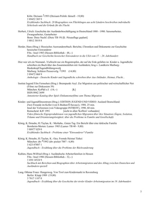 Köln: Dreisam 21993 (Dreisam Politik Aktuell - 19,80)
        3 89452 385 9
        Erzählendes Sachbuch: 28 Biographien von Flüchtlingen aus acht Ländern beschreiben individuelle
        Schicksale und die Gründe für die Flucht.

Herbert, Ulrich: Geschichte der Ausländerbeschäftigung in Deutschland 1880 - 1980. Saisonarbeiter,
         Zwangsarbeiter, Gastarbeiter
         Bonn: Dietz Nachf. (Dietz TB 19) [L -Neuauflage geplant]
         3 8012 3019 8

Herder, Hans (Hrsg.): Hessisches Auswandererbuch. Berichte, Chroniken und Dokumente zur Geschichte
        hessischer Einwanderer
        Ffm.: Insel 1983 (Hessen-Bibliothek - 48,--)
        Handbuch zur Geschichte hessischer Einwanderer in die USA vom 17. - 20. Jahrhundert

Hier war ich ein Niemand...Vielleicht nur ein Regentropfen, der auf die Erde gefallen ist. Kinder u. Jugendliche
        schreiben ein Buch über das Zusammenleben mit Ausländern; hrsg.v. Landkreis Marburg-
        Biedenkopf/Jugendbildungswerk
        Marburg: Schüren Presseverlg. 21993 (14,80)
        3 89472 068 9
        Anthologie - Deutsche Kinder und Jugendliche schreiben über Aus-/Inländer, Heimat, Flucht...

Institut Jugend Film Fernsehen (Hrsg.): Brennpunkt Asyl. Zur Migration aus politischer und wirtschaftlicher Not
          (Filme zur Diskussion 39)
          München: KoPäd o.J. (14,--)              [L]
          ISSN 0942 3699
          Annotierter Katalog über Spiel-/Dokumentarfilme zum Thema Migration

Kinder- und Jugendfilmzentrum (Hrsg.): EDITION JUGEND UND VIDEO: Ausland Deutschland:
        Zwei Freunde im Keller (von E.Buldun/Ö.Savasci), 1988, 25 min.
        Insel der Verlorenen (von Videogruppe INTREFF), 1990, 60 min.
        Remscheid: KJF 1991               [nicht in allen 'Koffern' vorhanden]
        Video-filmische Eigenproduktionen von jugendlichen Migranten über ihre Situation (Ängste, Isolation,
        Träume und Orientierungslosigkeit; über die Probleme in Familie und Gesellschaft)

König, K./Straube, H./Taylan, K.: Merhaba...Guten Tag. Ein Bericht über eine türkische Familie
        Bornheim-Merten: Lamuv 1985 (Lamuv TB 40 - 9,80)
        3 88977 029 0
        Erzählendes Sachbuch - Probleme einer "Einwanderer"-Familie

König, K./Straube, H./Taylan, K.: Oya. Fremde Heimat Türkei
        München: dtv 61992 (dtv pocket 7887 - 6,80)
        3 423 07887 1
        Jugendbuch - Erzählung über die Probleme der Rückwanderung

Kuhlen, Hans-Wilfried (Hrsg.): Ausländische Arbeiterfamilien in Hessen
        Ffm.: Insel 1986 (Hessen-Bibliothek - 32,--)
        3 458 14524 9
        Sachbuch mit Berichten und Biographien über Arbeitsmigration und den Alltag zwischen Deutschen und
        Ausländern speziell

Lang, Othmar Franz: Hungerweg. Von Tirol zum Kindermarkt in Ravensburg
        Berlin: Klopp 1989 (19,80)
        3 7817 1187 0
        Jugendbuch - Erzählung über die Geschichte der tiroler Kinder-Arbeitsmigration im 19. Jahrhundert


                                                                                                                   3
 