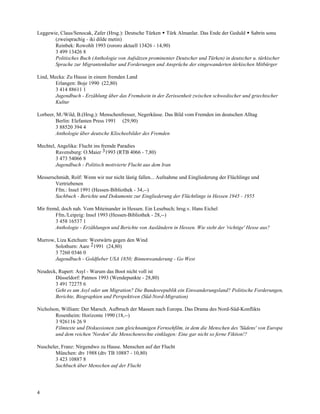 Leggewie, Claus/Senocak, Zafer (Hrsg.): Deutsche Türken Türk Almanlar. Das Ende der Geduld Sabrin sonu
       (zweisprachig - iki dilde metin)
       Reinbek: Rowohlt 1993 (rororo aktuell 13426 - 14,90)
       3 499 13426 8
       Politisches Buch (Anthologie von Aufsätzen prominenter Deutscher und Türken) in deutscher u. türkischer
       Sprache zur Migrantenkultur und Forderungen und Ansprüche der eingewanderten türkischen Mitbürger

Lind, Mecka: Zu Hause in einem fremden Land
        Erlangen: Boje 1990 (22,80)
        3 414 88611 1
        Jugendbuch - Erzählung über das Fremdsein in der Zerissenheit zwischen schwedischer und griechischer
        Kultur

Lorbeer, M./Wild, B.(Hrsg.): Menschenfresser, Negerküsse. Das Bild vom Fremden im deutschen Alltag
        Berlin: Elefanten Press 1991 (29,90)
        3 88520 394 4
        Anthologie über deutsche Klischeebilder des Fremden

Mechtel, Angelika: Flucht ins fremde Paradies
        Ravensburg: O.Maier 31993 (RTB 4066 - 7,80)
        3 473 54066 8
        Jugendbuch - Politisch motivierte Flucht aus dem Iran

Messerschmidt, Rolf: Wenn wir nur nicht lästig fallen... Aufnahme und Eingliederung der Flüchlinge und
        Vertriebenen
        Ffm.: Insel 1991 (Hessen-Bibliothek - 34,--)
        Sachbuch - Berichte und Dokumente zur Eingliederung der Flüchtlinge in Hessen 1945 - 1955

Mir fremd, doch nah. Vom Miteinander in Hessen. Ein Lesebuch; hrsg.v. Hans Eichel
        Ffm./Leipzig: Insel 1993 (Hessen-Bibliothek - 28,--)
        3 458 16537 1
        Anthologie - Erzählungen und Berichte von Ausländern in Hessen. Wie sieht der 'richtige' Hesse aus?

Murrow, Liza Ketchum: Westwärts gegen den Wind
       Solothurn: Aare 21991 (24,80)
       3 7260 0346 0
       Jugendbuch - Goldfieber USA 1850; Binnenwanderung - Go West

Neudeck, Rupert: Asyl - Warum das Boot nicht voll ist
       Düsseldorf: Patmos 1993 (Wendepunkte - 28,80)
       3 491 72275 6
       Geht es um Asyl oder um Migration? Die Bundesrepublik ein Einwanderungsland? Politische Forderungen,
       Berichte, Biographien und Perspektiven (Süd-Nord-Migration)

Nicholson, William: Der Marsch. Aufbruch der Massen nach Europa. Das Drama des Nord-Süd-Konflikts
        Rosenheim: Horizonte 1990 (18,--)
        3 926116 26 9
        Filmtexte und Diskussionen zum gleichnamigen Fernsehfilm, in dem die Menschen des 'Südens' von Europa
        und dem reichen 'Norden' die Menschenrechte einklagen: Eine gar nicht so ferne Fiktion!?

Nuscheler, Franz: Nirgendwo zu Hause. Menschen auf der Flucht
        München: dtv 1988 (dtv TB 10887 - 10,80)
        3 423 10887 8
        Sachbuch über Menschen auf der Flucht




4
 