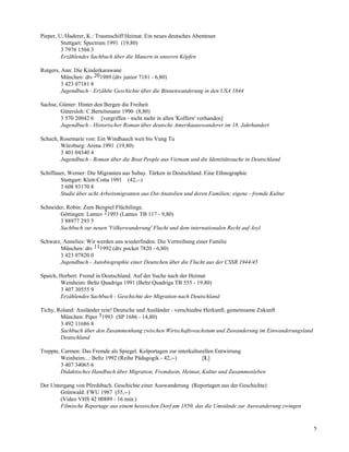 Pieper, U./Haderer, K.: Traumschiff Heimat. Ein neues deutsches Abenteuer
         Stuttgart: Spectrum 1991 (19,80)
         3 7976 1504 3
         Erzählendes Sachbuch über die Mauern in unseren Köpfen

Rutgers, Ann: Die Kinderkarawane
         München: dtv 201989 (dtv junior 7181 - 6,80)
         3 423 07181 8
         Jugendbuch - Erzählte Geschichte über die Binnenwanderung in den USA 1844

Sachse, Günter: Hinter den Bergen die Freiheit
        Gütersloh: C.Bertelsmann 1990 (8,80)
        3 570 20042 6 [vergriffen - nicht mehr in allen 'Koffern' vorhanden]
        Jugendbuch - Historischer Roman über deutsche Amerikaauswanderer im 18. Jahrhundert

Schach, Rosemarie von: Ein Windhauch weit bis Vung Tu
        Würzburg: Arena 1991 (19,80)
        3 401 04340 4
        Jugendbuch - Roman über die Boat People aus Vietnam und die Identitätssuche in Deutschland

Schiffauer, Werner: Die Migranten aus Subay. Türken in Deutschland. Eine Ethnographie
        Stuttgart: Klett-Cotta 1991 (42,--)
        3 608 93170 8
        Studie über acht Arbeitsmigranten aus Ost-Anatolien und deren Familien; eigene - fremde Kultur

Schneider, Robin: Zum Beispiel Flüchtlinge.
        Göttingen: Lamuv 21993 (Lamuv TB 117 - 9,80)
        3 88977 293 5
        Sachbuch zur neuen 'Völkerwanderung' Flucht und dem internationalen Recht auf Asyl

Schwarz, Annelies: Wir werden uns wiederfinden. Die Vertreibung einer Familie
       München: dtv 111992 (dtv pocket 7820 - 6,80)
       3 423 07820 0
       Jugendbuch - Autobiographie einer Deutschen über die Flucht aus der CSSR 1944/45

Spaich, Herbert: Fremd in Deutschland. Auf der Suche nach der Heimat
        Weinheim: Beltz Quadriga 1991 (Beltz Quadriga TB 555 - 19,80)
        3 407 30555 9
        Erzählendes Sachbuch - Geschichte der Migration nach Deutschland

Tichy, Roland: Ausländer rein! Deutsche und Ausländer - verschiedne Herkunft, gemeinsame Zukunft
        München: Piper 31993 (SP 1686 - 14,80)
        3 492 11686 8
        Sachbuch über den Zusammenhang zwischen Wirtschaftswachstum und Zuwanderung im Einwanderungsland
        Deutschland

Treppte, Carmen: Das Fremde als Spiegel. Kolportagen zur interkulturellen Entwirrung
         Weinheim...: Beltz 1992 (Reihe Pädagogik - 42,--)          [L]
         3 407 34065 6
         Didaktisches Handbuch über Migration, Fremdsein, Heimat, Kultur und Zusammenleben

Der Untergang von Pferdsbach. Geschichte einer Auswanderung (Reportagen aus der Geschichte)
        Grünwald: FWU 1987 (55,--)
        (Video VHS 42 00889 - 16 min.)
        Filmische Reportage aus einem hessischen Dorf um 1850, das die Umstände zur Auswanderung zwingen


                                                                                                           5
 