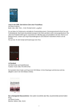 Jeans in der DDR. Vom tieferen Sinn einer Freizeithose
von Rebecca Menzel
Berlin: Links, 2004, 198 S., 14,90, 978-3861533351, vergriffen!

Sie war Anlass für Schulverweise und politische Grundsatzdiskussionen, Erkennungsmerkmal für Beat-Fans und
Freiheitsliebende. Nach harten Auseinandersetzungen in den 50ern und 60ern setzte in den pragmatischeren 70er
Jahren die Produktion DDR-eigener Jeansmarken ein. Allerdings ging sie buchstäblich in die Hose: Nicht nur am
Modegeschmack, sondern auch wegen Baumwollengpässen und schlechten Färbemitteln erhitzten sich die
Gemüter.
Pars pro toto: 40 Jahre Kampf und Krampf wegen einer Hose.




2x Stasiland
von Anna Funder und Harald Riemann
Frankfurt: Fischer 2006, 978-3596167463

Die Australierin Anna Funder sucht Spuren der SED-Diktatur. In ihren Reportagen und Interviews wird das
alltägliche Leben in der SED-Diktatur erfahrbar.




Das schweigende Klassenzimmer. Eine wahre Geschichte über Mut, Zusammenhalt und den Kalten
Krieg
von Dietrich Garstka
München: Ullstein, 2006, 18,00 €


                                                         7
 
