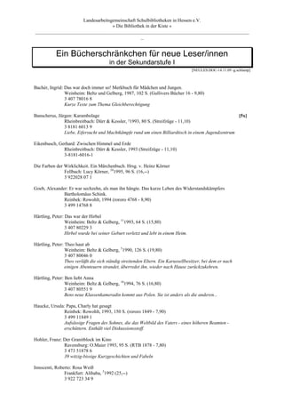 Landesarbeitsgemeinschaft Schulbibliotheken in Hessen e.V.
                                  » Die Bibliothek in der Kiste «
_________________________________________________________________________________________
                                                _


           Ein Bücherschränkchen für neue Leser/innen
                                       in der Sekundarstufe I
                                                                                   [NEULES.DOC-14.11.09 -g.schlamp]



Bachér, Ingrid: Das war doch immer so! Merkbuch für Mädchen und Jungen.
                Weinheim: Beltz und Gelberg, 1987, 102 S. (Gullivers Bücher 16 - 9,80)
                3 407 78016 8
                Kurze Texte zum Thema Gleichberechtigung

Banscherus, Jürgen: Karambolage                                                                     [5x]
               Rheinbreitbach: Dürr & Kessler, ²1993, 80 S. (Streifzüge - 11,10)
               3 8181 6013 9
               Liebe, Eifersucht und Machtkämpfe rund um einen Billiardtisch in einem Jugendzentrum

Eikenbusch, Gerhard: Zwischen Himmel und Erde
              Rheinbreitbach: Dürr & Kessler, 1993 (Streifzüge - 11,10)
              3-8181-6016-1

Die Farben der Wirklichkeit. Ein Märchenbuch. Hrsg. v. Heinz Körner
               Fellbach: Lucy Körner, 241995, 96 S. (16,--)
               3 922028 07 1

Goeb, Alexander: Er war sechzehn, als man ihn hängte. Das kurze Leben des Widerstandskämpfers
              Bartholomäus Schink.
              Reinbek: Rowohlt, 1994 (rororo 4768 - 8,90)
              3 499 14768 8

Härtling, Peter: Das war der Hirbel
                 Weinheim: Beltz & Gelberg, 111993, 64 S. (15,80)
                 3 407 80229 3
                 Hirbel wurde bei seiner Geburt verletzt und lebt in einem Heim.

Härtling, Peter: Theo haut ab
                 Weinheim: Beltz & Gelberg, 51990, 126 S. (19,80)
                 3 407 80046 0
                 Theo verläßt die sich ständig streitenden Eltern. Ein Karussellbesitzer, bei dem er nach
                 einigen Abenteuern strandet, überredet ihn, wieder nach Hause zurückzukehren.

Härtling, Peter: Ben liebt Anna
                 Weinheim: Beltz & Gelberg, 181994, 76 S. (16,80)
                 3 407 80551 9
                 Bens neue Klassenkameradin kommt aus Polen. Sie ist anders als die anderen...

Haucke, Ursula: Papa, Charly hat gesagt
              Reinbek: Rowohlt, 1993, 150 S. (rororo 1849 - 7,90)
              3 499 11849 1
              Aufsässige Fragen des Sohnes, die das Weltbild des Vaters - eines höheren Beamten -
              erschüttern. Enthält viel Diskussionsstoff.

Hohler, Franz: Der Granitblock im Kino
               Ravensburg: O.Maier 1993, 95 S. (RTB 1878 - 7,80)
               3 473 51878 6
               39 witzig-bissige Kurzgeschichten und Fabeln

Innocenti, Roberto: Rosa Weiß
               Frankfurt: Alibaba, 51992 (25,--)
               3 922 723 34 9
 