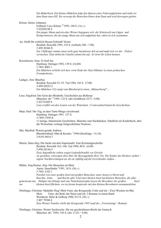 Ein Bilderbuch. Ein kleines Mädchen folgt den Spuren einer Fahrzeugkolonne und steht vor
               dem Zaun eines KZ. Sie versorgt die Menschen hinter dem Zaun und wird deswegen getötet.

Körner, Heinz: Johannes
               Fellbach: Lucy Körner 371995, 104 S. (16,--)
               3 922028 00 4
               Ein junger Mann und ein alter Weiser begegnen sich. die Scheinwelt aus Lügen und
               Kompromissen, die der junge Mann um sich aufgebaut hat, stürzt in sich zusammen.

-ky: Heißt Du wirklich Hassan Schmidt? Krimi
               Reinbek: Rowohlt 1995, 125 S. (rotfuchs 360 - 7,90)
               3 499 20360 X
               Ein 15jähriger nimmt einen nicht ganz harmlosen Job an und muß sich vor der Polizei
               verstecken. Eine türkische Familie nimmt ihn auf . Er lernt ihr Leben kennen.

Korschunow, Irina: Er hieß Jan
              Hamburg: Oetinger 1992, 139 S. (16,80)
              3 7891 4003 1
              Ein Mädchen verliebt sich kurz vorm Ende der Nazi-Diktatur in einen polnischen
              Fremdarbeiter...

Ladiges, Ann: Blaufrau
               Reinbek: Rowohlt 53.-55. Tsd 1994, 142 S. (7,90)
               3-499-20252-2
               Ein Mädchen (15) steigt vom Büroberuf in einen „Männerberuf“...

Lenz, Siegfried: Der Geist der Mirabelle. Geschichten aus Bollerup
                München: dtv 131995, 122 S. (dtv-Großdruck 2571 - 9,90)
                3 423 01445 8
                Lenz erzählt von den Leuten von der Waterkant. 12 umwerfend komische Geschichten

Maar, Paul: Der Tag, an dem Tante Marga verschwand
               Hamburg: Oetinger 1991 127 S.
               3-7893-1958-X
               11 lustige, fantastische Geschichten. Manches zum Nachdenken. Inhaltlich ein Kinderbuch, aber
               der Wortschatz verlangt fortgeschrittene Neuleser .

Mai, Manfred: Warum gerade Andreas
              Rheinbreitbach: Dürr & Kessler, 31994 (Streifzüge - 11,10)
              3-8181-6014-7

Martin, Hans-Jörg: Die Sache mit dem Supermarkt. Eine Kriminalgeschichte
               Reinbek: Rowohlt 163.-196. Tsd 1994, 80 S. (6,90)
               3-499-20144-5
               Zwei Jugendliche stehen wegen Ladendiebstahls vor Gericht
               sie gestehen, schweigen aber über die Beweggründe ihrer Tat. Die Kinder des Richters stellen ^
               eigene Nachforschungen an, da sie zufällig auf die Gerichtsakte stoßen...

Müller, Jörg/Steiner, Jörg: Die Menschen im Meer
                Aarau: Sauerländer 51991, 34 S. (36,--)
                3 7941 2182 1
                Parabel von einer großen Insel mit großen Menschen, unter denen es Herrn und
                Knechte, Arme       und Reiche gibt. Und einer kleinen Insel mit kleinen Menschen, die alles
gemeinsam tun. Habgier des Königs und eine Naturkatastrophe lassen die Bewohner der großen                Insel
zur             kleinen Insel flüchten, wo sie fortan kooperativ mit den kleinen Bewohnern zusammenleben.

Nöstlinger, Christine: Maikäfer flieg! Mein Vater, das Kriegsende, Cohn und ich. / Zwei Wochen im Mai.
               Mein       Vater, der Rudi, der Hansi und ich. 2 Romane in einem Band
               Weinheim: Beltz & Gelberg 1990, 412 S. (28,--)
               3 407 79506 8
               Eine Wiener Familie erlebt das Kriegsende 1945 (und der „Fortsetzungs“-Roman)

Nöstlinger, Christine: Werter Nachwuchs. Die nie geschriebenen Briefe der Emma K.
               München: dtv 71995, 145 S. (dtv 11321 - 9,90)
                                                       2
 