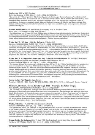 Landesarbeitsgemeinschaft Schulbibliotheken in Hessen e.V.
                                             » Die Bibliothek in der Kiste «

Das Buch zur ARD- u. ARTE-Sendung
Berlin-Brandenburg: BE.BRA, 2003 (19,90 €) – ISBN: 3-89809-038-8
“Was am 16. Juni 1953 mit spontanen Arbeitsniederlegungen als Protest gegen Normerhöhungen auf zwei Berliner Groß-
baustellen begonnen hatte, wurde innerhalb von 24 Stunden zu einem Aufstand, der die gesamte DDR erschütterte. (…) Der
vorliegende Band untersucht die Ursachen, die zu den Ereignissen am 17. Juni 1953 führten, schildert die Kämpfe in
verschiedenen Streikzentren und beschreibt die Folgen des Aufbegehrens gegen die Arbeiter- und Bauernregierung. Eine
Vielzahl von Fotos und Dokumenten illustriert Dramatik und Tragik eines vergeblichen, aber nicht vergessenen Aufstands.“
(www.buchkatalog.de)

Freiheit wollen wir! Der 17. Juni 1953 in Brandenburg. Hrsg. v. Burghard Ciesla
Berlin: LINKS, 2003 (19,90) – ISBN: 3-86153-288-3
“Der Volksaufstand vom 17. Juni 1953 in der DDR war die erste Massenerhebung im sowjetischen Machtbereich. Neben Berlin
und dem industriellen Ballungsraum Leipzig-Halle-Bitterfeld kam es auch in den Städten und dörfern des Landes Brandenburg
zu vielfältigen Protestaktionen. Was waren die Hauptforderungen, in welchen Orten gingen die meisten Menschen auf die
Straße, welche Maßnahmen ergriffen die lokalen Behörden?“ (Auszug aus dem Klappentext)

Fricke, Karl W.: 17. Juni 1953. Der Aufstand. (2 Audio-CDs)
München: RANDOM HOUSE AUDIO, 2003 (19,50 €) – ISBN: 3-89830-521-X
„In Zusammenarbeit mit dem Deutschlandfunk und mit einer Reihe von Original-Tondokumenten von Walter Ulbricht, Otto
Grotewohl, Hilde Benjamin, Karl Schirdewan, Herbert Wehner und vielen anderen präsentiert diese Doppel-CD (…) eines der
wichtigsten Ereignisse der deutschen Nachkriegsgeschichte: (…) In drei Kapiteln beleuchtet der Autor Karl-Wilhelm Fricke die
Vorgeschichte, den Verlauf und die Folgen des 17. Juni 1953, sowohl in der DDR als auch in der Bundesrepublik Deutschland.
Für die Herrschenden in der DDR wurde der Aufstand zum politischen Trauma, der eindeutige Zusammenhang zwischen den
Ereignissen des Jahres 1953 und des Jahres 1989 liegt auf der Hand.“ (www.buchkatalog.de)

Fricke, Karl W. / Engelmann, Roger: Der 'Tag X' und die Staatssicherheit. 17. Juni 1953 - Reaktionen
und Konsequenzen im DDR-Machtapparat. (Analysen und Dokumente, Bd.24)
Bremen: EDITION TEMMEN, 2003 (24,90 €) – ISBN: 3-86108-386-8
“Der spontane Aufstand der Arbeiterschaft in Ostberlin und der DDR am 17. Juni 1953 traf die Staatssicherheit unvorbereitet,
denn sie verstand sich als Organ zur Bekämpfung von ‚Agenten’. In der Vorstellungswelt der ‚Tschekisten’ konnte eine
ernsthafte Gefährdung der SED-Herrschaft nur von westlichen Subversionsaktivitäten ausgehen. Der Minister für Staatssi-
cherheit Wilhelm Zaisser stürzte, und die Geheimpolizei wurde ihres Versagens wegen von der Partei heftig kritisiert. Dies
geschah jedoch nicht auf der Basis einer realitätsnahen Bewertung, sondern führte zur Kanonisierung des Aufstandes als ‚Tag
X’, einen angeblich vom Westen geplanten und gesteuerten ‚faschistischen Putsch’. Folge war die systematische Nicht-
beachtung oder Fehlinterpretation von Informationen, die zwanghafte Suche nach Westverbindungen und ‚Hintermännern’
sowie die Kriminalisierung von Streikführern und Demonstranten.“ (Klappentext)

Heym, Stefan: Fünf Tage im Juni. Roman.
Frankfurt: FISCHER, 172001 (Fischer TB 1813) (8,90 €) – ISBN: 3-596-21813-6 [siehe auch: Krämer, Herbert]

Kleßmann, Christoph / Stöver, Bernd (Hrsg.): 1953 – Krisenjahr des Kalten Krieges.
Köln: BÖHLAU, 1999 (Zeithistorische Studien, 16) (1 Ex. antiquarisch)
„Der Tod Stalins, der Kampf seiner Nachfolger sowie die Aufstände in der heute geteilten Tschechoslowakei und in der
ehemaligen DDR markieren die dramatischen Eckpunkte des Krisenjahres 1953. Das Jahr schien aber auch neue Spielräume
für die Satellitenstaaten der Sowjetunion zu versprechen und verstärkte dort wie im Westen Erwartungen auf ein Tauwetter
im Kalten Krieg oder gar auf einen inneren Zerfall des sowjetischen Imperiums. Inwieweit war Moskau damals zu Zuge-
ständnissen bereit? Hätte man möglicherweise sogar die DDR, das "ungeliebte Kind", freigegeben? In welcher Weise reagierte
der Westen auf die Schwäche des Sowjet-Imperiums? Hat er 1953 eine weitere Chance verpaßt? Antworten auf diese Fragen
geben die Autoren dieses Bandes.“ (www.buchkatalog.de)

Knabe, Hubertus: 17. Juni 1953. Ein deutscher Aufstand.
München: PROPYLÄEN, 2003 (25,-- €) – ISBN: 3-549-07182-5
“Der Volksaufstand am 17. Juni 1953 zählt zu den großen Ereignisse der deutschen Geschichte. Hunderttausende erhoben
sich in Ostdeutschland für Freiheit und Demokratie. H. Knabe, einer der besten Kenner der DDR-Geschichte, legt die erste
umfassende, auf neuester Forschung beruhende Darstellung jener dramatischen tage vor. Er analysiert die Ursachen der
Erhebung, schildert das landesweite Aufbegehren der Bevölkerung und beschreibt die brutale Niederschlagung des Aufstands.
Ohne das Eingreifen der sowjetischen Militärmacht und das Stillhalten des Westens wäre die SED-Diktatur schon damals
zusammengebrochen.“ (Klappentext)

Knopp, Guido: Der Aufstand. Der 17. Juni 1953. Das Begleitbuch zum großen Doku-Drama im ZDF.
Hamburg: HOFFMANN & CAMPE, 2003 (24,90 €) – ISBN: 3-455-09389-2

[17. Juni 1953 - 14.11.2009 -GS]
                                                                                                                           2
 