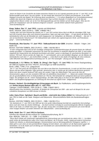 Landesarbeitsgemeinschaft Schulbibliotheken in Hessen e.V.
                                             » Die Bibliothek in der Kiste «

„Kaum ein Datum in der Geschichte der beiden deutschen Staaten ist so zur Legende geworden wie der 17. Juni 1953. In der
Bundesrepublik wurde dieser Tag zum Symbol - für den Kampf aller Deutschen um Freiheit und Demokratie. In der DDR
hingegen versuchte das Regime, die Erinnerung daran auszulöschen. (…) In seinem [Begleitbuch zur Fernsehdokumentation]
schildert [der Autor] die Ereignisse um diesen historischen Tag in all ihrer Dramatik. Er erzählt, wie sich die Wut der
aufgebrachten Massen entlud, wie sie für freie Meinungsäußerung und freie Wahlen auf die Straße gingen. Ohne das Ein-
greifen der Sowjetpanzer wäre der Aufstand erfolgreich verlaufen - und die Einheit vielleicht früher gekommen.“
(www.buchkatalog.de)

Koop, Volker: Der 17. Juni 1953. Legende und Wirklichkeit.
Berlin: SIEDLER, 2003 (24,90 €) – ISBN: 3-88680-748-7
„Fünfzig Jahre nach dem Aufstand der Arbeiter am 17. Juni 1953 zeichnet dieses Buch ein Bild der ehemaligen DDR, fragt
nach den Ursachen dieses allzu rasch historisch gewordenen Tages und zeigt seine Folgen. – Es legt ebenso die Motive der
Aufständischen offen wie die Mentalität der vielen Angepassten, der Volkspolizei, der Behörden, der Mitläufer. – War der 17.
Juni ein faschistischer Putschversuch ? Ein Volksaufstand oder einfach eine regional begrenzte Streik- und Protestbewe-
gung?...“ (www.buchkatalog.de)

Kowalczuk, Ilko-Sascha: 17. Juni 1953 - Volksaufstand in der DDR. Ursachen - Abläufe - Folgen. (mit
Audio-CD)
Bremen: EDITION TEMMEN, 2003 (19,90 €) – ISBN: 3-86108-385-X
“In dem vorliegenden Buch wird auf der Grundlage umfangreicher Quellenüberlieferungen die gesamte Breite des Volksauf-
standes geschildert. In Fallstudien rekonstruiert der Autor die Geschehnisse in sämlichen Regionen der DDR. Es wird zudem
eingehend die Vorgeschichte des Aufstands beschrieben und erklärt, warum es überhaupt zur ‚gescheiterten Revolution’ im
Sommer 1953 kam. Ebenso werden die Folgen des 17. Juni behandelt, und es wird detailliert dargelegt, wie die Diktatur die
Aufständischen nach dem 17. Juni strafrechtlich verfolgte. (…) Dem Buch ist eine Audio-CD beigefügt, die einen eindrucks-
vollen Mitschnitt einer Belegschaftsversammlung vom 18. Juni 1953 wiedergibt.“ (Auszug aus dem Klappentext)

Kowalczuk, I.-S./ Mitter, A./ Wolle, St. (Hrsg.): Der Tag X - 17. Juni 1953. Die Innere Staatsgründung
der DDR als Ergebnis der Krise 1952/54. (Forschungen zur DDR-Geschichte)
Berlin: LINKS, ²1996 (1 Ex. antiquarisch)
„Am 17. Juni 1953 geriet das SED-Regime das erste Mal an den Rand des Zusammenbruchs. In mehr als 560 Orten wurde an
diesem und den darauf folgenden Tagen gestreikt, demonstriert oder es wurden gar die örtlichen Machtzentren gestürmt. –
Woher kam dieser eruptive Ausbruch? Wer waren die sozialen Träger des Widerstandes? Was waren die Ziele der
Demonstranten, ging es um eine veränderte DDR oder ein einheitliches Deutschland? (…) – Neben den sozialen Hintergrün-
den der gesellschaftlichen Krise in Ostdeutschland von 1952 bis 1954 behandelt der vorliegende Band auch deren politische
Folgen. Die wichtigste war die >Innere Staatsgründung< der DDR. Dabei ging es im Kern um die radikale Reorganisation des
Macht- und Disziplinierungsapparates zur Sicherung der Herrschaft aus eigener Kraft.“ (Klappentext)

Krämer, Herbert: Ein dreißigjähriger Krieg gegen ein Buch. Zur Publikations- und Rezeptionsgeschichte
von Stefan Heyms Roman über den 17. Juni 1953.
Tübingen: STAUFFENBURG, 1999 (24,80 €) – ISBN: 3-86057-069-2
Rekonstruktion eines berühmten Zensurfalls, ein Beispiel der Zensurpraxis der DDR – aber auch ein Beispiel für die unter-
schiedlichen Rezeptionen von DDR-Literatur im Westen.

Löhn, Hans-Peter: Spitzbart, Bauch und Brille - sind nicht des Volkes Wille! Der Volksaufstand am 17.
Juni 1953 in Halle an der Saale. Analysen und Dokumente. Wissenschaftliche Reihe des Bundesbeauftragten
Bd.22
Bremen: EDITION TEMMEN, 2003 (10,90 €) – ISBN: 3-86108-373-6
“Der Aufstand am 17. Juni 1955 in der DDR war die erste große Volkserhebung innerhalb des sowjetischen Herrschaftsge-
bietes nach dem Ende des Zweiten Weltkriegs. – Das Buch zeichnet erstmalig ein zusammenhängendes Bild der Ereignisse in
Halle an der Saale. Es enthält Fotos jener Tage, die über vierzig Jahre verschollen waren und benennt zum ersten Mal die
vielen mutigen Anführer und andere Aktivisten des Volkaufstandes.“ (www.buchkatalog.de)

Roth, Heidi: Der 17. Juni 1953 in Sachsen.
Schriften des Hannah-Arendt-Instituts für Totalitarismusforschung, Bd.11
Köln: BÖHLAU, 1999 (50,-- €) – ISBN: 3-412-06399-1
“Dieses Buch enthält eine umfassende regionalhistorische Untersuchung zum Juni-Aufstand des Jahres 1953. (…) Im Mittel-
punkt stehen die Aufständischen selbst, jene Frauen und Männer, die in Dresden, Görlitz, Leipzig und anderen sächsischen
Städten die Initiative zu Arbeitsniederlegungen, Demonstrationen und zur Befreiung politischer Gefangener ergriffen. (…)
Dabei geht es zum einen um den parteiamtlichen Umgang mit dem Datum, zum anderen um die Repressionen gegen die
Handelnden. So ist die Studie auch ein Beitrag zum Verständnis der Lebenswirklichkeit dieser Generation bis 1989.“
(www.buchkatalog.de)

[17. Juni 1953 - 14.11.2009 -GS]
                                                                                                                               3
 