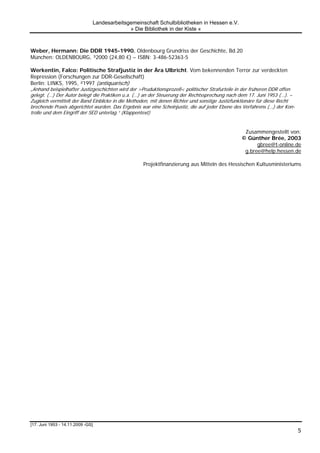 Landesarbeitsgemeinschaft Schulbibliotheken in Hessen e.V.
                                             » Die Bibliothek in der Kiste «



Weber, Hermann: Die DDR 1945-1990. Oldenbourg Grundriss der Geschichte, Bd.20
München: OLDENBOURG, ³2000 (24,80 €) – ISBN: 3-486-52363-5

Werkentin, Falco: Politische Strafjustiz in der Ära Ulbricht. Vom bekennenden Terror zur verdeckten
Repression (Forschungen zur DDR-Gesellschaft)
Berlin: LINKS, 1995, ²1997 (antiquarisch)
„Anhand beispielhafter Justizgeschichten wird der >Pruduktionsprozeß< politischer Strafurteile in der früheren DDR offen
gelegt. (…) Der Autor belegt die Praktiken u.a. (…) an der Steuerung der Rechtssprechung nach dem 17. Juni 1953 (…). –
Zugleich vermittelt der Band Einblicke in die Methoden, mit denen Richter und sonstige Justizfunktionäre für diese Recht
brechende Praxis abgerichtet wurden. Das Ergebnis war eine Scheinjustiz, die auf jeder Ebene des Verfahrens (…) der Kon-
trolle und dem Eingriff der SED unterlag.“ (Klappentext)


                                                                                                Zusammengestellt von:
                                                                                               © Günther Brée, 2003
                                                                                                     gbree@t-online.de
                                                                                                g.bree@help.hessen.de

                                                   Projektfinanzierung aus Mitteln des Hessischen Kultusministeriums




[17. Juni 1953 - 14.11.2009 -GS]
                                                                                                                           5
 