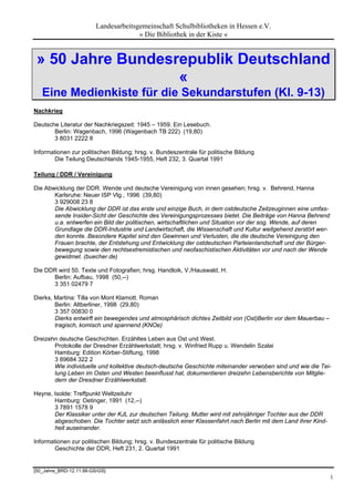 Landesarbeitsgemeinschaft Schulbibliotheken in Hessen e.V.
                                       » Die Bibliothek in der Kiste «


 » 50 Jahre Bundesrepublik Deutschland
                   «
   Eine Medienkiste für die Sekundarstufen (Kl. 9-13)
Nachkrieg

Deutsche Literatur der Nachkriegszeit: 1945 – 1959. Ein Lesebuch.
       Berlin: Wagenbach, 1996 (Wagenbach TB 222) (19,80)
       3 8031 2222 8

Informationen zur politischen Bildung; hrsg. v. Bundeszentrale für politische Bildung
        Die Teilung Deutschlands 1945-1955, Heft 232, 3. Quartal 1991

Teilung / DDR / Vereinigung

Die Abwicklung der DDR. Wende und deutsche Vereinigung von innen gesehen; hrsg. v. Behrend, Hanna
       Karlsruhe: Neuer ISP Vlg., 1996 (39,80)
       3 929008 23 8
       Die Abwicklung der DDR ist das erste und einzige Buch, in dem ostdeutsche Zeitzeuginnen eine umfas-
       sende Insider-Sicht der Geschichte des Vereinigungsprozesses bietet. Die Beiträge von Hanna Behrend
       u.a. entwerfen ein Bild der politischen, wirtschaftlichen und Situation vor der sog. Wende, auf deren
       Grundlage die DDR-Industrie und Landwirtschaft, die Wissenschaft und Kultur weitgehend zerstört wer-
       den konnte. Besondere Kapitel sind den Gewinnen und Verlusten, die die deutsche Vereinigung den
       Frauen brachte, der Entstehung und Entwicklung der ostdeutschen Parteienlandschaft und der Bürger-
       bewegung sowie den rechtsextremistischen und neofaschistischen Aktivitäten vor und nach der Wende
       gewidmet. (buecher.de)

Die DDR wird 50. Texte und Fotografien; hrsg. Handloik, V./Hauswald, H.
      Berlin: Aufbau, 1998 (50,--)
      3 351 02479 7

Dierks, Martina: Tilla von Mont Klamott. Roman
        Berlin: Altberliner, 1998 (29,80)
        3 357 00830 0
        Dierks entwirft ein bewegendes und atmosphärisch dichtes Zeitbild von (Ost)Berlin vor dem Mauerbau –
        tragisch, komisch und spannend (KNOe)

Dreizehn deutsche Geschichten. Erzähltes Leben aus Ost und West.
       Protokolle der Dresdner Erzählwerkstatt; hrsg. v. Winfried Rupp u. Wendelin Szalai
       Hamburg: Edition Körber-Stiftung, 1998
       3 89684 322 2
       Wie individuelle und kollektive deutsch-deutsche Geschichte miteinander verwoben sind und wie die Tei-
       lung Leben im Osten und Westen beeinflusst hat, dokumentieren dreizehn Lebensberichte von Mitglie-
       dern der Dresdner Erzählwerkstatt.

Heyne, Isolde: Treffpunkt Weltzeituhr
       Hamburg: Oetinger, 1991 (12,--)
       3 7891 1578 9
       Der Klassiker unter der KJL zur deutschen Teilung. Mutter wird mit zehnjähriger Tochter aus der DDR
       abgeschoben. Die Tochter setzt sich anlässlich einer Klassenfahrt nach Berlin mit dem Land ihrer Kind-
       heit auseinander.

Informationen zur politischen Bildung; hrsg. v. Bundeszentrale für politische Bildung
        Geschichte der DDR, Heft 231, 2. Quartal 1991


[50_Jahre_BRD-12.11.98-GS/GS]
                                                                                                                1
 