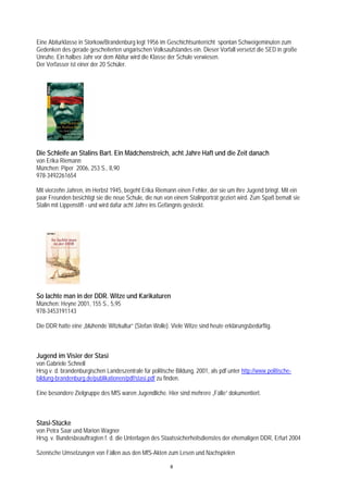 Eine Abiturklasse in Storkow/Brandenburg legt 1956 im Geschichtsunterricht spontan Schweigeminuten zum
Gedenken des gerade gescheiterten ungarischen Volksaufstandes ein. Dieser Vorfall versetzt die SED in große
Unruhe. Ein halbes Jahr vor dem Abitur wird die Klasse der Schule verwiesen.
Der Verfasser ist einer der 20 Schüler.




Die Schleife an Stalins Bart. Ein Mädchenstreich, acht Jahre Haft und die Zeit danach
von Erika Riemann
München: Piper 2006, 253 S., 8,90
978-3492261654

Mit vierzehn Jahren, im Herbst 1945, begeht Erika Riemann einen Fehler, der sie um ihre Jugend bringt. Mit ein
paar Freunden besichtigt sie die neue Schule, die nun von einem Stalinporträt geziert wird. Zum Spaß bemalt sie
Stalin mit Lippenstift - und wird dafür acht Jahre ins Gefängnis gesteckt.




So lachte man in der DDR. Witze und Karikaturen
München: Heyne 2001, 155 S., 5,95
978-3453191143

Die DDR hatte eine „blühende Witzkultur“ (Stefan Wolle). Viele Witze sind heute erklärungsbedürftig.



Jugend im Visier der Stasi
von Gabriele Schnell
Hrsg v. d. brandenburgischen Landeszentrale für politische Bildung, 2001, als pdf unter http://www.politische-
bildung-brandenburg.de/publikationen/pdf/stasi.pdf zu finden.

Eine besondere Zielgruppe des MfS waren Jugendliche. Hier sind mehrere „Fälle“ dokumentiert.



Stasi-Stücke
von Petra Saar und Marion Wagner
Hrsg. v. Bundesbeauftragten f. d. die Unterlagen des Staatssicherheitsdienstes der ehemaligen DDR, Erfurt 2004

Szenische Umsetzungen von Fällen aus den MfS-Akten zum Lesen und Nachspielen

                                                         8
 