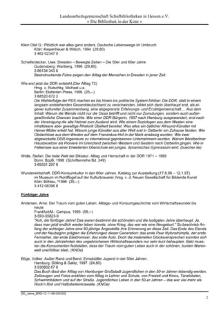 Landesarbeitsgemeinschaft Schulbibliotheken in Hessen e.V.
                                       » Die Bibliothek in der Kiste «




Klein Olaf G.: Plötzlich war alles ganz anders. Deutsche Lebenswege im Umbruch
        Köln: Kiepenheuer & Witsch, 1994 (29,80)
        3 462 02347 0

Schieferdecker, Uwe: Dresden – Bewegte Zeiten – Die 50er und 60er Jahre
        Gudensberg: Wartberg, 1996 (29,80)
        3 86134 343 6
        Beeindruckende Fotos zeigen den Alltag der Menschen in Dresden in jener Zeit.

Wie erst jetzt die DDR entsteht.(Der Alltag 72)
        Hrsg. v. Rutschky, Michael u.a.
        Berlin: Elefanten Press, 1996 (25,--)
        3 88520 672 2
        Die Wahlerfolge der PDS machen es bis hinein ins politische System fühlbar: Die DDR, statt in einem
        langsam entstehenden Gesamtdeutschland zu verschwinden, bildet sich darin überhaupt erst, als ei-
        gener kultureller Zusammenhang, eine abgegrenzte Erfahrungs- und Erzählgemeinschaft.... Aus dem
        Inhalt: Warum die Wende nicht nur die Ossis betrifft und nicht nur Zumutungen, sondern auch außer-
        gewöhnliche Chancen brachte. Wie einer DDR-Bürgerin, 1957 nach Hamburg ausgewandert, erst nach
        der Vereinigung die alte Heimat zum Ausland wird. Wie einem Soziologen aus dem Westen eine
        inhaltsleere aber gewaltige Rhetorik Übelkeit bereitet. Was alles ein östlicher Allround-Künstler mit
        Heiner Müller erlebt hat. Warum junge Künstler aus aller Welt erst in Ostberlin ein Zuhause fanden. Wie
        Obdachlose aus dem Westen auf dem Franziskus-Hof in der Mark ansässig wurden. Wie zwei
        abgewickelte DDR-Ingenieure zu international gepriesenen Unternehmern wurden. Warum Westberliner
        Hausbesetzer als Pioniere im Grenzland zwischen Western und Gestern nach Ostberlin gingen. Wie in
        Falkensee aus einer Erweiterten Oberschule ein junges, dynamisches Gymnasium wird. (buecher.de)

Wolle, Stefan: Die heile Welt der Diktatur. Alltag und Herrschaft in der DDR 1971 – 1989
        Bonn: BzpB, 1998 (Schriftenreihe Bd. 349)
        3 89331 297 8

Wunderwirtschaft. DDR-Konsumkultur in den 60er Jahren. Katalog zur Ausstellung (17.8.96 – 12.1.97)
      im Museum im Nordflügel auf der Kulturbrauerei; hrsg. v. d. Neuen Gesellschaft für Bildende Kunst
      Köln: Böhlau, ²1996 (35,--)
      3 412 08396 8

Fünfziger Jahre

Andersen, Arne: Der Traum vom guten Leben. Alltags- und Konsumgeschichte vom Wirtschaftswunder bis
       heute
       Frankfurt/M.: Campus, 1995 (58,--)
       3-593-35823-9
       "Ach, die fünfziger Jahre! Das waren bestimmt die schönsten und die lustigsten Jahre überhaupt. Ja,
       dass man jetzt endlich wieder leben konnte, ohne Krieg, das war wie eine Neugeburt.” So beschrieb An-
       fang der achtziger Jahre eine 60-jährige Angestellte ihre Erinnerung an diese Zeit. Das Ende des Elends
       und der Neubeginn prägten die Erfahrungen dieser Generation: das erste Paar Nylonstrümpfe, der erste
       Fernseher, der erste Elektromixer, das erste Auto. Doch die materiellen Glücksversprechen konnten sich
       auch in den Jahrzehnten des ungebrochenen Wirtschaftswunders nur sehr kurz behaupten. Bald muss-
       ten die Konsumenten feststellen, dass der Traum vom guten Leben auch in der schönen, bunten Waren-
       welt unerfüllbar blieb. (KNOe)

Böge, Volker: Außer Rand und Band. Eimsbüttler Jugend in der 50er Jahren.
       Hamburg: Dölling & Galitz, 1997 (24,80)
       3 930802 67 8
       Das Buch lässt den Alltag von Hamburger Großstadt-Jugendlichen in den 50-er Jahren lebendig werden.
       Zeitzeugen und Fotos erzählen vom Alltag in Lehrer und Schule, von Freizeit und Kinos, Tanzlokalen,
       Schwimmbädern und auf der Straße. Jugendliches Leben in den 50-er Jahren – das war viel mehr als
       Rock’n Roll und Halbstarkenkrawalle. (KNOe)

[50_Jahre_BRD-12.11.98-GS/GS]
                                                                                                                  2
 