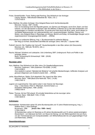 Landesarbeitsgemeinschaft Schulbibliotheken in Hessen e.V.
                                       » Die Bibliothek in der Kiste «


Fricke, Gerald/Schäfer, Frank: Petting statt Pershing. Das Wörterbuch der Achtziger
        Leipzig: Reclam, 1998 (Reclam Bibliothek Bd. 1630) (18,--)
        3 379 01630 6

Horx, Matthias: Die wilden Achtziger. Eine Zeitgeist-Reise durch die Bundesrepublik
       München: Hanser, 1987 (16,80)
       Horx ist monatelang durch die Republik gereist, von Sylt bis zum Königsee, durch Erst- Zweit- und Sub-
       kulturen, von den Neureichen in Kampen über die Altlinken in Bremen bis zu den Neo-Aristokraten und
       Jungmanagern in Frankfurt und München. Es wurde eine Fahrt durch die 80-er Jahre, durch dieses un-
       vermittelte Nebeneinander von Lebensentwürfen und –zusammenhängen, Gefühlen, Szenen und
       Moden, eine Zeitgeist-Reise in Reportage und Glosse, Bericht und Essay, mit beständiger Neugier und in
       angemessenener Unausgewogenheit erzählt. ... (KNOe)

Informationen zur politischen Bildung; hrsg. v. Bundeszentrale für politische Bildung
        Der Weg zur Einheit. Deutschland seit Mitte der achtziger Jahre, Heft 250, 1. Quartal 1996

Potthoff, Heinrich: Die “Koalition der Vernunft”. Deutschlandpolitik in den 80er Jahren (dtv Dokumente)
        München: dtv, 1995 (dtv TB 2974) (49,--)
        3 423 02974 9

Rauhut, Michael: Schalmei und Lederjacke. Udo Lindenberg, BAP, Underground: Rock und Politik in den
       achtziger Jahren
       Berlin: Schwarzkopf & Schwarzkopf, 1996 (29,80)
       3 89602 065 X

Neunziger Jahre

Horx, Matthias: Das Wörterbuch der 90er Jahre. Ein Gesellschaftspanorama
       München: Goldmann, 1994 (Goldmann TB 42388) (14,90)
       3 442 42388 0
       Horx besticht in seinem “Alphabet der Moderne” mit scharfen Beobachtungen, treffenden Analysen und
       genauen Diagnosen zum Zustand unserer Zeit. ... (KNOe)

Janke, Klaus/Niehues, Stefan: Echt abgedreht. Die Jugend der 90er Jahre
       München: Beck, 41996 (Beck’sche Reihe Bd. 1091) (14,80)
       3 406 37481 6

Jugend und Jugendmacher. Das wahre Leben in den Szenen der Neunziger.
       hrsg. v. Uwe Deese, Peter E. Hillenbach, Dominik Kaiser u.a.
       Düsseldorf: Metropolitan, 1996 (29,80)
       3 89623 050 6

Palzer, Thomas: Ab hier FKK erlaubt. 50 schnelle Seitenblicke auf die neunziger Jahre
        München: Beck, 1996 (BsR 1145) (17,80)
        3 406 39245 8

Anthologien

Wechselbäder. Karikaturisten sehen 50 Jahre Bundesrepublik und 10 Jahre Wiedervereinigung. hrsg. v.
      Walther Keim u. Hans Dollinger
      Bruckmann, 1998         [ersch. Nov. 1998 – best.]
      3 7654 3392 6
      30 Karikaturisten ziehen ihr Resümee zu 50 Jahren Bundesrepublik und 10 Jahren wiedervereinigtem
      Deutschland – von Adenauer bis Kohl, von Heuss bis Herzog, von der Währungsreform bis zum Euro,
      von der Trümmerzeit bis zum Computerzeitalter, vom Wirtschaftswunder bis zum gegenwärtigen Frust
      und Reformstau. (KNOe)

Gesamtdarstellungen


[50_Jahre_BRD-12.11.98-GS/GS]
                                                                                                            5
 