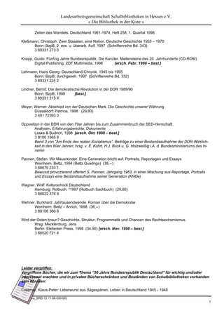 Landesarbeitsgemeinschaft Schulbibliotheken in Hessen e.V.
                                       » Die Bibliothek in der Kiste «

        Zeiten des Wandels. Deutschland 1961-1974, Heft 258, 1. Quartal 1998

Kleßmann, Christoph: Zwei Staaaten, eine Nation. Deutsche Geschichte 1955 – 1970
      Bonn: BzpB, 2. erw. u. überarb. Aufl. 1997 (Schriftenreihe Bd. 343)
      3 89331 273 0

Knopp, Guido: Fünfzig Jahre Bundesrepublik. Die Kanzler. Meilensteine des 20. Jahrhunderts (CD-ROM)
       Digital Publishing, ZDF Multimedia, 1998      [ersch. Febr. 1999 – best.]

Lehmann, Hans Georg: Deutschland-Chronik. 1945 bis 1995
      Bonn: BzpB, durchgeseh. 1997 (Schriftenreihe Bd. 332)
      3 89331 224 2

Lindner, Bernd: Die demokratische Revolution in der DDR 1989/90
        Bonn: BzpB, 1998       [best.]
        3 89331 315 X

Meyer, Werner: Abschied von der Deutschen Mark. Die Geschichte unserer Währung
       Düsseldorf: Patmos, 1998 (29,80)
       3 491 72393 0

Opposition in der DDR von den 70er Jahren bis zum Zusammenbruch der SED-Herrschaft.
       Analysen, Erfahrungsberichte, Dokumente
       Leske & Budrich, 1998 [ersch. Okt. 1998 – best.]
       3 8100 1965 8
       Band 3 von “Am Ende des realen Sozialismus”. Beiträge zu einer Bestandsaufnahme der DDR-Wirklich-
       keit in den 80er Jahren; hrsg. v. E. Kuhrt, H.J. Buck u. G. Holzweißig i.A. d. Bundesministeriums des In-
       neren

Pannen, Stefan: Wir Mauerkinder. Eine Generation bricht auf. Portraits, Reportagen und Essays
      Weinheim: Beltz, 1994 (Beltz Quadriga) (38,--)
      3 88679 233 1
      Bewusst provozierend offeriert S. Pannen, Jahrgang 1963, in einer Mischung aus Reportage, Portraits
      und Essays eine Bestandsaufnahme seiner Generation (KNOe)

Wagner, Wolf: Kulturschock Deutschland
      Hamburg: Rotbuch, ³1997 (Rotbuch Sachbuch) (29,80)
      3 88022 376 9

Wehner, Burkhard: Jahrtausendwende. Roman über die Demokratie
      Weinheim: Beltz – Anrich, 1998 (36,--)
      3 89106 380 6

Wird der Osten braun? Geschichte, Struktur, Programmatik und Chancen des Rechtsextremismus.
       Hrsg. Mecklenburg, Jens
       Berlin: Elefanten Press, 1998 (34,90) [ersch. Nov. 1998 – best.]
       3 88520 721 4




Leider vergriffen:
Vergriffene Bücher, die wir zum Thema “50 Jahre Bundesrepublik Deutschland” für wichtig und/oder
interessant erachten und in privaten Bücherschränken und Beständen von Schulbibliotheken vorhanden
sein könnten:

Creamer, Klaus-Peter: Leberwurst aus Sägespänen. Leben in Deutschland 1945 - 1948

[50_Jahre_BRD-12.11.98-GS/GS]
                                                                                                                   7
 