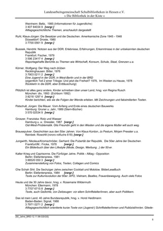 Landesarbeitsgemeinschaft Schulbibliotheken in Hessen e.V.
                                       » Die Bibliothek in der Kiste «

        Weinheim: Beltz, 1985 (Informationen für Jugendliche)
        3 407 84034 9 [vergr.]
        Alltagsgeschichtliche Themen, anschaulich dargestellt

Ruhl, Klaus-Jürgen: Die Besatzer und die Deutschen. Amerikanische Zone 1945 - 1948
        Düsseldorf: Droste, 1980
        3 7700 0561 9 [vergr.]

Bussiek, Hendrik: Notizen aus der DDR. Erlebnisse, Erfahrungen, Erkenntnisse in der unbekannten deutschen
       Republik
       Frankfurt: Fischer, 1979
       3 596 23417 4 [vergr.]
       Reportagehafte Berichte zu Themen wie Wirtschaft, Konsum, Schule, Staat, Grenzen u.a.

Körner, Wolfgang: Der Weg nach drüben
        Recklinghausen: Bitter, 1976
        3 7903 0211 2 [vergr.]
        Eine Jugend in der DDR, in West-Berlin und in der BRD
        (eigentlich Teil 2 einer Trilogie: Und jetzt die Freiheit? 1976, Im Westen zu Hause, 1978
        Rückkehr in die DDR, aber Enttäuschung)

Plötzlich ist alles ganz anders. Kinder schreiben über unser Land, hrsg. von Regina Rusch
         München: dtv, 1993 (Eichborn 1992)
         3 8218 1297 4 [vergr.]
         Kinder berichten, wie sie die Folgen der Wende erleben. Mit Zeichnungen und faksimilierten Texten.

Petschull, Jürgen: Die Mauer. Vom Anfang und Ende eines deutschen Bauwerks
       Hamburg: Gruner u. Jahr, 1989 (Stern-Bücher)
       3 570 02534 9 [vergr.]

Groszer, Franziska: Rotz und Wasser
       Hamburg u. a.: Dressler, 1987 [vergr.]
       Ost-West-Problematik. Olis Freundin geht in den Westen und die eigene Mutter will auch weg.

Brausepulver. Geschichten aus den 50er Jahren. Von Klaus Kordon, Jo Pestum, Mirjam Pressler u.a.
       Reinbek: Rowohlt (rororo rotfuchs 618) [vergr.]

Jungwirth, Nikolaus/Kromschröder, Gerhard: Die Pubertät der Republik. Die 50er Jahre der Deutschen
       Frankfurt/M.: Fricke, 1978      [vergr.]
       Ein Bilderbuch über den Lifestyle (Mode, Design, Werbung ..) der 50-er.

Kalter Krieg und Caprisonne. Die Fünfziger Jahre. Politik - Alltag - Opposition
        Berlin: Elefantenpress, 1981
        3 88520 050 3 [vergr.]
        Zusammenstellung von Fotos, Texten, Collagen und Comics

Che Schah Shit. Die Sechziger Jahre zwischen Cocktail und Molotow. BilderLeseBuch
      Berlin: Elefantenpress, 1984    [vergr.]
      Texte zur Kulturrevolution der 60er: APO, Vietnam, Beatles, Frauenbewegung. Auch viele Fotos

Heute und die 30 Jahre davor, hrsg. v. Rosemarie Wildermuth
       München: Ellermann, 1978
       3 7707 6715 8 [vergr.]
       Texte, auch Gedichte, von Zeitzeugen: vor allem Schriftsteller/innen, aber auch Politikern.

Das ist mein Land. 40 Jahre Bundesrepublik, hrsg. v. Horst Heidtmann
        Baden-Baden: Signal, 1988
        3 7971 0271 2 [vergr.]
        Alltagsgeschichtlich orientierte kurze Texte von (Jugend-) Schriftsteller/innen und Publizist/inn/en. Gliede-


[50_Jahre_BRD-12.11.98-GS/GS]
                                                                                                                   8
 