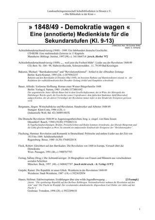 Landesarbeitsgemeinschaft Schulbibliotheken in Hessen e.V.
                                    » Die Bibliothek in der Kiste «
_________________________________________________________________________________________



         » 1848/49 - Demokratie wagen «
          Eine (annotierte) Medienkiste für die
                Sekundarstufen (Kl. 9-13)
                                                                                                 [1848.DOC-Nov. 09-Günther Brée]
                                                                                                              bearb. G. Schlamp
Achtzehnhundertachtundvierzig (1848) - 1949. Ein Jahrhundert deutsche Geschichte.
       CD-ROM: Eine multimediale Zeitreise in 13 Kapiteln
       Mannheim: Bibliogr. Institut, 1997 (98,--) 3411064714 [ersch. Herbst ’97]

Achtzehnhundertachtundvierzig (1848): „... weil jetzt die Freiheit blüht“. Lieder aus der Revolution 1848/49
       CD, Best. Nr. 104 - 98, Südwest-Records, Schwarzwaldtsr.. 11, 79189 Bad Krozingen

Bakunin, Michael: “Barrikadenwetter” und “Revolutionshimmel”. Artikel in der »Dresdner Zeitung«
        Berlin: Karin Kramer, 1995 (24,--) 3879562237
        Bakunin auf den Barrikaden in Dresden (Mai 1849), im besetzten Rathaus auf Munitionskisten sitzend, in der
        Redaktion der radikaldemokratischen Dresdner Zeitung Artikel und Pamphlete schreibend.

Bauer, Alfredo: Verlorene Hoffnung. Roman einer Wiener Bürgerfamilie 1848
        Berlin: Verlag d. Nation, 1985 (16,80) 3373001692
        Der argentinische Autor Alfredo Bauer hat in dem Gesellschaftsroman, der in Wien, der Metropole des
        Habsburger Reichs spielt, die Geschichte seines Urgroßvaters, dem jüdischen Studenten Adolf Baiersdorf,
        aufgeschrieben, der als aktiver Verteidiger der Revolution immer tiefer in den Strudel der Ereignisse gerissen
        wird.

Bergmann, Jürgen: Wirtschaftskrise und Revolution. Handwerker und Arbeiter 1848/49
       Stuttgart: Klett-Cotta, 1986 (128,--)
       (Industrielle Welt; Bd. 42) 360891403X

Die Deutsche Revolution 1848/49 in Augenzeugenberichten; hrsg. u. eingel. von Hans Jessen
        Düsseldorf: Rauch, ²1968 (39,80) 3792002116
        In Tagebuchaufzeichnungen, Briefen, Presseberichten und Reden kommen Aristokratie, das liberale Bürgertum und
        die Linke gleichermaßen zu Wort. So entsteht ein umfassender Eindruck der Ereignisse der “Revolutionsjahre”.

Flechsing, Hartmut: Revolution und Romantik in Deutschland. Politische und andere Lieder aus der Zeit von
        1813 bis 1848. Schülerarbeitsheft
        Regensburg: Bosse, 1980 (6,50) 376492201X

Fleck, Robert: Gleichheit auf den Barrikaden. Die Revolution von 1848 in Europa. Versuch über die
        Demokratie
        Wien: Passagen, 1991 (46,--) 3900767793

Freitag, Sabine (Hrsg.): Die Achtundvierziger. 26 Biographien von Frauen und Männern aus verschiedenen
         sozialen Schichten
         München: Beck, 1997 (48,--) 3406427707 [noch nicht ersch. - lt. Verlag 11/97]

Gutjahr, Rainer: Die Republik ist unser Glück. Weinheim in der Revolution 1848/49
         Weinheim: Stadt Weinheim, 1987 (18,--) 3923652054

Haasis, Hellmut: Edelweisspiraten. Erzählungen über eine wilde Jugendbewegung ...                               [2 Exempl.]
        [darin: “Die spottlustige Republik auf den Berliner Rehbergen. Notstandsarbeiter nehmen die Revolution auf den
        Arm” und “Die Flucht im Weinfaß. Der revolutionäre demokratische Abgeordnete Carl Dittler vier Jahre auf der
        Flucht”]
        Grafenau: Trotzdem, 1996 (20,--) 3922209610




                                                                                                                              1
 