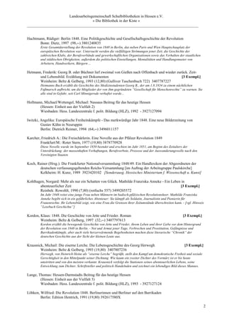 Landesarbeitsgemeinschaft Schulbibliotheken in Hessen e.V.
                                    » Die Bibliothek in der Kiste «
_________________________________________________________________________________________


Hachtmann, Rüdiger: Berlin 1848. Eine Politikgeschichte und Gesellschaftsgeschichte der Revolution
       Bonn: Dietz, 1997 (98,--) 3801240835
        Erste Gesamtdarstellung der Revolution von 1848 in Berlin, das neben Paris und Wien Hauptschauplatz der
        europäischen Revolution war. Untersucht werden die vielfältigen Strömungen jener Zeit, die Geschichte der
        zahlreichen Klubs, der Berufsverbände und gewerkschaftlichen Organisationen sowie das Verhalten der staatlichen
        und städtischen Obrigkeiten; außerdem die politischen Einstellungen, Mentalitäten und Handlungsmuster von
        Arbeitern, Handwerkern, Bürgern ...

Hetmann, Frederik: Georg B. oder Büchner lief zweimal von Gießen nach Offenbach und wieder zurück. Zeit-
       und Lebensbild. Erzählung mit Dokumenten                                               [3 Exempl.]
       Weinheim: Beltz & Gelberg, 1993 (12,80) (Gulliver Taschenbuch 722) 3407787227
        Hetmanns Buch erzählt die Geschichte des Medizinstudenten Georg B., der am 1.8.1834 zu einem nächtlichen
        Fußmarsch aufbricht, um die Mitglieder der von ihm gegründeten “Gesellschaft für Menschenrechte” zu warnen. Sie
        alle sind in Gefahr, seit Carl Minnigerode verhaftet wurde...

Hollmann, Michael/Wettengel, Michael: Nassaus Beitrag für das heutige Hessen
       (Hessen: Einheit aus der Vielfalt 2)
       Wiesbaden: Hess. Landeszentrale f. polit. Bildung (HLZ), 1992 - 3927127094

Iwitzki, Angelika: Europäische Freiheitskämpfe - Das merkwürdige Jahr 1848. Eine neue Bilderzeitung von
         Gustav Kühn in Neuruppin
         Berlin: Dietrich Reimer, 1994 (64,--) 3496011157

Karcher, Friedrich A.: Die Freischärlerin. Eine Novelle aus der Pfälzer Revolution 1849
        Frankfurt/M.: Roter Stern, 1977 (19,80) 3878770928
        Diese Novelle wurde im September 1850 beendet und erschien im Jahr 1851, am Beginn des Zeitalters der
        Unterdrückung: der massenhaften Verhaftungen, Berufsverbote, Prozesse und der Auswanderungswelle nach den
        Vereinigten Staaten.

Koch, Rainer (Hrsg.): Die Frankfurter Nationalversammlung 1848/49. Ein Handlexikon der Abgeordneten der
       deutschen verfassungsgebenden Reichs-Versammlung [im Auftrag der Arbeitsgruppe Paulskirche]
       Kelkheim: H. Kunz, 1989 3923420102 [Sonderausg. Hessisches Ministerium f. Wissenschaft u. Kunst]

Kohlhagen, Norgard: Mehr als nur ein Schatten von Glück. Mathilde Franziska Anneke - Ein Leben in
       abenteuerlicher Zeit                                                                   [3 Exempl.]
       Reinbek: Rowohlt, 1990 (7,80) (rotfuchs 557) 3499205572
        Im Jahr 1848 reitet eine junge Frau neben Männern im badisch-pfälzischen Revolutionsheer. Mathilde Franziska
        Anneke begibt sich in ein gefährliches Abenteuer: Sie kämpft als Soldatin, Journalistin und Pionierin für
        Frauenrechte. Ihr Lebensbild zeigt, wie eine Frau die Grenzen ihrer Zeitumstände überschreiten kann. - [vgl. Hinweis
        “Lesebuch Geschichte”]

Kordon, Klaus: 1848. Die Geschichte von Jette und Frieder. Roman                                             [3 Exempl.]
        Weinheim: Beltz & Gelberg, 1997 (32,--) 3407797613
        Kordon erzählt die bewegende Geschichte von Jette und Frieder, ihrem Leben und ihrer Liebe vor dem Hintergrund
        der Revolution von 1848 in Berlin. - Not und Armut jener Tage, Verbrechen und Prostitution, Gefängnisse und
        Barrikadenkämpfe, aber auch viele herzerwärmende Begebenheiten machen diese literarische “Chronik” der
        deutschen Geschichte aus der Sicht der kleinen Leute aus.

Krausnick, Michail: Die eiserne Lerche. Die Lebensgeschichte des Georg Herwegh                                [3 Exempl.]
        Weinheim: Beltz & Gelberg, 1993 (19,80) 3407807236
        Herwegh, von Heinrich Heine als “eiserne Lerche” begrüßt, stellt den Kampf um demokratische Freiheit und soziale
        Gerechtigkeit in den Mittelpunkt seiner Dichtung. Wie kaum ein zweiter Dichter des Vormärz ist er bis heute
        umstritten und von den meisten verkannt. Krausnick verfolgt die Stationen seines abenteuerlichen Lebens, seine
        Entwicklung zum Dichter, Schriftsteller und politisch Handelnden und zeichnet ein lebendiges Bild dieses Mannes.

Lange, Thomas: Hessen-Darmstadts Beitrag für das heutige Hessen
        (Hessen: Einheit aus der Vielfalt 3)
        Wiesbaden: Hess. Landeszentrale f. polit. Bildung (HLZ), 1993 - 3927127124

Löhken, Wilfried: Die Revolution 1848. Berlinerinnen und Berliner auf den Barrikaden
        Berlin: Edition Hentrich, 1991 (19,80) 392617580X

                                                                                                                            2
 
