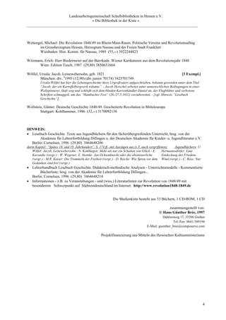 Landesarbeitsgemeinschaft Schulbibliotheken in Hessen e.V.
                                    » Die Bibliothek in der Kiste «
_________________________________________________________________________________________



Wettengel, Michael: Die Revolution 1848/49 im Rhein-Main-Raum. Politische Vereine und Revolutionsalltag
       im Grossherzogtum Hessen, Herzogtum Nassau und der Freien Stadt Frankfurt
       Wiesbaden: Hist. Komm. für Nassau, 1989 (55,--) 3922244823

Witzmann, Erich: Herr Biedermeier auf der Barrikade. Wiener Karikaturen aus dem Revolutionsjahr 1848
       Wien: Edition Tusch, 1987 (29,80) 3850631664

Wölfel, Ursula: Jacob, Leinewebersohn, geb. 1821                                                             [3 Exempl.]
        München: dtv, 41993 (12,90) (dtv junior 70174) 3423701749
         Ursula Wölfel hat hier die Lebensgeschichte ihres Urgroßvaters aufgeschrieben, bekannt geworden unter dem Titel
         “Jacob, der ein Kartoffelbergwerk träumte”. - Jacob Herschel arbeitet unter unmenschlichen Bedingungen in einer
         Wollspinnerei, läuft weg und schließt sich dem blinden Karrenhändler Daniel an, der Flugblätter und verbotene
         Schriften schmuggelt, um das “Hambacher Fest” (26./27.5.1832) vorzubereiten. - [vgl. Hinweis “Lesebuch
         Geschichte”]

Wollstein, Günter: Deutsche Geschichte 1848/49. Gescheiterte Revolution in Mitteleuropa
        Stuttgart: Kohlhammer, 1986 (32,--) 3170092138



HINWEIS:
• Lesebuch Geschichte. Texte aus Jugendbüchern für den fächerübergreifenden Unterricht; hrsg. von der
       Akademie für Lehrerfortbildung Dillingen u. der Deutschen Akademie für Kinder- u. Jugendliteratur e.V.
  Berlin: Cornelsen, 1996 (29,80) 3464648206
darin Kapitel: “Spätes 18. und 19. Jahrhundert”, S. 174 ff., mit Auszügen aus (z.T. auch vergriffenen)    Jugendbüchern: U.
    Wölfel: Jacob, Leinewebersohn - N. Kohlhagen: Mehr als nur ein Schatten von Glück - E.        Hermannsdörfer: Lina
    Karsunke (vergr.) - W. Wegener, E. Steinke: Jan Ochsenknecht oder die abenteuerliche          Entdeckung des Friedens
    (vergr.) - M.R. Kaiser: Die Trommeln der Freiheit (vergr.) - D. Reiche: Wie Spreu vor dem Wind (vergr.) - C. Ross: Nur
    Gedanken sind frei (vergr.)
• Lehrerhandbuch Lesebuch Geschichte. Didaktisch-methodische Analysen - Unterrichtsmodelle - Kommentierte
       Bücherliste; hrsg. von der Akademie für Lehrerfortbildung Dillingen...
  Berlin: Cornelsen, 1996 (29,80) 3464648214
• Informationen - z.B. zu Veranstaltungen - und (wiss.) Literaturlisten zur Revolution von 1848/49 mit
  besonderem Schwerpunkt auf Südwestdeutschland im Internet: http://www.revolution1848-1849.de


                                                            Die Medienkiste besteht aus 53 Büchern, 1 CD-ROM, 1 CD

                                                                                                  zusammengestellt von:
                                                                                             © Hans Günther Brée, 1997
                                                                                              Dahlienweg 17, 35396 Gießen
                                                                                                      Tel./Fax: 0641/389194
                                                                                    E-Mail: guenther_bree@compuserve.com

                                                    Projektfinanzierung aus Mitteln des Hessischen Kultusministeriums




                                                                                                                              4
 