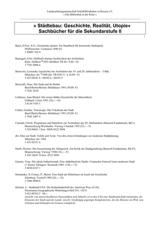 Landesarbeitsgemeinschaft Schulbibliotheken in Hessen e.V.
                                      » Die Bibliothek in der Kiste «
    _________________________________________________________________________________________


                » Städtebau: Geschichte, Realität, Utopie«
                  Sachbücher für die Sekundarstufe II
                                                                                                                     [



Baier, E/Frei, A.G.: Geschichte spielen. Ein Handbuch für historische Stadtspiele
         Pfaffenweiler: Centaurus 1990 (F)
         3 89085 326 9

Baumgart, Fritz: DuMont's kleines Sachlexikon der Architektur
       Köln: DuMont 81992 (DuMont TB 44 - 9,80 - O)
       3 7701 0906 6

Benevolo, Leonardo: Geschichte der Architektur des 19. und 20. Jahrhunderts. - 3 Bde.
       München: dtv 51990 (dtv TB 4541/3 - à 16,80 - F)
       3 423 04541 8 - 04542 6 - 04543 4

Bernoulli, Hans: Die Stadt und ihr Boden
        Basel/Berlin/Boston: Birkhäuser 1991 (39,80 -F)
        3 7643 2610

Coblence, Jean-Michel: Die ersten Städte (Geschichte der Menschheit)
       Fellbach: Union 1991 (28,-- - O)
       3 8139 5705 5

Cullen, Gordon: Townscape. Das Vokabular der Stadt
         Basel/Berlin/Boston: Birkhäuser 1991 (59,80 -F)
         3 7643 2407 4

Conrads, Ulrich: Programme und Manifeste zur Architektur des 20. Jahrhunderts (Bauwelt Fundamente, Bd.1)
        Braunschweig/Wiesbaden: Vieweg 3.Nachdr.1992 (32,-- - F)
        3 528 08601 7 bzw. ISSN 0522 5094

dtv-Atlas zur Stadt. Tafeln und Texte. Von den ersten Gründungen zur modernen Stadtplanung,
         München: dtv 1994
         3 423 03231 6

Durth, Werner: Die Inszenierung der Alltagswelt. Zur Kritik der Stadtgestaltung (Bauwelt Fundamente, Bd.47)
        Braunschweig: Vieweg ²1988 (34,-- - F)
        3 528 18647 X bzw. 0522 5094

Garnier, Tony: Die ideale Industriestadt. Eine städtebauliche Studie. Utopischer Entwurf einer modernen Stadt
         (+ Karte) Tübingen: Wasmuth 1989 (138,-- - F)
         3 8030 0147 1

Hernàndez, X./Comes, P.: Barmi. Eine Stadt am Mittelmeer im Laufe der Geschichte
       Nürnberg: Tessloff 1990 (28,-- - O)
       3 7886 0890 0

Holzner, L.: Stadtland USA: Die Kulturlandschaft des American Way of Life,
        Petermanns Geographische Mitteilungen Heft 291, 142 S.
        3 623 00762 5 68,--
        Anstelle von unterscheidbaren Innenstädten und Suburbs ist in den USA eine Stadtlandschaft entstanden, die
        Elemente der Stadt und des Lands mischt: Großzügig angelegte Konglomerate, die die Illusion von Woh nen,
        Arbeiten und Einkaufen im Grünen ermöglicht.
 