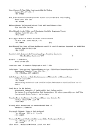 2

Irion, I/Sieverts, T.: Neue Städte. Experimentierfelder der Moderne
          Stuttgart: DVA 1991 (98,-- F)
          3 421 02952 0

Kieß, Walter: Urbanismus im Industriezeitalter. Von der klassizistischen Stadt zur Garden City,
       Berlin: Ernst u. Sohn 1991
       3 433 02058 8

Kälberer, Günther: Die Stadt im Wandel der Zeiten. 4000 Jahre Stadtentwicklung,
        Köln: Vista Point, Dia-Reihe

Klotz, Heinrich: Von der Urhütte zum Wolkenkratzer. Geschichte der gebauten Umwelt
        München: Prestel 1991 (45,-- - S)
        3 7913 1165 4

Kostof, Spiro: Das Gesicht der Stadt. Geschichte städtischer Vielfalt
         Ffm./New York: Campus 1992 (98,-- - F)
         3 593 34680 X                                        [2x]

Kruft, Hanno-Walter: Städte in Utopia. Die Idealstadt vom 15. bis zum 18.Jh. zwischen Staatsutopie und Wirklichkeit
        München: Beck 1989 (68,-- - F)
        3 406 33909 3

Kunst im 3.Reich. Dokumente der Unterwerfung; hrsg.v. Frankfurter Kunstverein
                Ffm.: Frankfurter Kunstverein 51976                                                 ]

Kursbuch 112: Städte bauen,
       Berlin: Rowohlt 1993

Leben in der Stadt. Lust oder Frust, Spiegel-Special, Heft 12/1998

Le Corbusiers 'Charta von Athen'. Texte und Dokumente; hrsg.v. Thilo Hilpert (Bauwelt Fundamente Bd.56)
       Braunschweig/Wiesbaden: Vieweg ²1988 (36,-- - F)
       3 528 18756 5 bzw. ISSN 0522 5094

Le Goff, Jacques: Die Liebe zur Stadt. Eine Erkundung vom Mittelalter bis zur Jahrtausendwende
        Frankfurt: Campus 1998
        3 593 36067 5
        Sehr reichhaltig illustriert und leicht verständlich erzählt. Mittelalterlichr und moderne Städte sind sich
        ähnlich!

Lynch, Kevin: Das Bild der Stadt,
        Braunschweig: Vieweg 1989, 3. Nachdruck 1998 der 2. Auflage von 1989
        Was bedeutet die sichtbare Gestalt der Stadt den Bewohnern? Wie orientiert man sich in einer Stadt? Eine
        Untersuchung in Boston, New Jersey und Los Angeles

Macaulay, David: Eine Stadt wie Rom. Planen und Bauen in der römischen Zeit
       München: Artemis 71990 (32,80 - O)
       3 7608 0382 2

Macaulay, David: Rückbau oder: Das unrühmliche Ende des E.S.B.
       Maulwurf o.J. (39,80 - F)

Mitscherlich, Alexander: Thesen zur Stadt der Zukunft
        Ffm.: Suhrkamp 121989 (st 10 - 12,-- - S)
        3 518 36510 X

Mitscherlich, Alexander: Die Unwirtlichkeit unserer Städte. Anstiftung zum Unfrieden
        Ffm.: Suhrkamp (st 123 - 14,-- S)
        3 518 10123 4
Olsen, Donald J.: Die Stadt als Kunstwerk. London, Paris, Wien
 