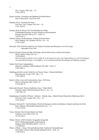 3

        Ffm.: Campus 1988 (98,-- - F)
        3 593 33957 9

Petsch, Joachim: Architektur und Städtebau im Dritten Reich
         (mit 24 Dias) Köln: Vista Point 1992

Saunders, Peter: Soziologie der Stadt
        Ffm./New York: Campus 1987 (34,-- - F)
        3 593 32565 9

Scherpe, Klaus R. (Hrsg.): Die Unwirklichkeit der Städte.
        Großstadtdarstellungen zwischen Moderne und Postmoderne
        Reinbek: Rowohlt 1988 (re 471 - 19,80 - F)
        3 499 55471 2
Schmidt, Johann: Wolken-Kratzer. Ästhetik & Konstruktion
        Köln: DuMont 1991 (DuMont TB 256 - 24,-- - S)
        3 7701 2260 7

Schneider, Wolf: Überall ist Babylon. Die Stadt als Schicksal des Menschen von Ur bis Utopia
                 Düsseldorf: Econ 1961

Sennett, Richard: Fleisch und Blut. Der Körper und die Stadt in der westlichen Zivilisation
         Berlin: Berlin-Verlag 1995 58,--
         3 8270 0030 0
         Die Geschichte der Stadt von der Antike bis in die Gegenwart unter der Fragestellung, wie sich Vorstellungen
         vom menschlichen Körper, von Gefühlen, von zwischenmenschlichen Beziehungen im Städtebau spiegeln.

Siedler, Wolf Jobst: Stadtgedanken
         München: Goldmann 1990 (Goldmann TB 12801 - 9,80 - F)
         3 442 12801 3

Stadtbaugeschichte von der Antike bis zur Neuzeit. Hrsg.v. Hartmut Hofrichter
        Braunschweig: Vieweg ²1991 (80,-- - F)
        3 528 18684 4

Stadt in Afrika, Asien und Lateinamerika; hrsg.v. R.W.Ernst
         Berlin: Colloquium 1984 (29,80 - F)
         3 7678 0641 X

Stadt und Lebensstil. Thema: Stadtkultur; hrsg.v. Volker Hauff
        Weinheim: Beltz 1988 (Psych.Heute TB 515 - 14,-- - F)
        3 407 30515 X

Stadtplanung in Frankfurt. Wohnen - Arbeiten - Verkehr; hrsg.v. Martin Wentz (Zukunft des Städtischen, Bd.1)
         Ffm./New York: Campus 1991 (78,-- - F)
         3 593 34530 7

Thomsen, Christian W.: LiterArchitektur. Wechselwirkungen zwischen Architektur, Literatur und Kunst im 20.Jh.
       Köln: DuMont 1989 (DuMont Dokumente) (38,-- - F)
       3 7701 2328 X

Tietze, Christian: Die Griechen bauten eine Stadt
         Fellbach: Union 1990 (19,80 - O)
         3 8139 5664 4

Wallert, Werner: GEO-Vokabeln. Geographie kurzgefaßt.
         Heft 6: Siedlungsgeographie, Raumordnung
         Stuttgart: Klett 1989 (Klett 40955 - 3,50 - F)
         3 12 409550 2
Winter, J./Mack, J. (hrsg.): Herausforderung Stadt. Aspekte der Humanökologie
         Ffm./Berlin: Ullstein 1988 (Ullstein-Sachbuch 34535 - 19,80 - S)
         3 584 34535 2
 