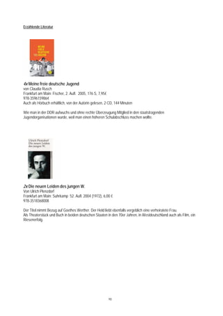 Erzählende Literatur




4x Meine freie deutsche Jugend
von Claudia Rusch
Frankfurt am Main: Fischer, 2. Aufl. 2005, 176 S, 7,95€
978-3596159864
Auch als Hörbuch erhältlich, von der Autorin gelesen, 2 CD, 144 Minuten

Wie man in der DDR aufwuchs und ohne rechte Überzeugung Mitglied in den staatstragenden
Jugendorganisationen wurde, weil man einen höheren Schulabschluss machen wollte.




2x Die neuen Leiden des jungen W.
Von Ulrich Plenzdorf
Frankfurt am Main: Suhrkamp 52. Aufl. 2004 (1972), 6,00 €
978-3518368008

Der Titel nimmt Bezug auf Goethes Werther. Der Held liebt ebenfalls vergeblich eine verheiratete Frau.
Als Theaterstück und Buch in beiden deutschen Staaten in den 70er Jahren, in Westdeutschland auch als Film, ein
Riesenerfolg.




                                                       10
 