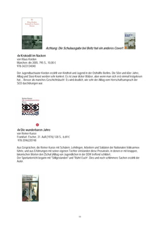 Achtung: Die Schulausgabe bei Beltz hat ein anderes Cover!:

4x Krokodil im Nacken
von Klaus Kordon
München: dtv 2005, 795 S., 10,00 €
978-3423134040

Der Jugendbuchautor Kordon erzählt von Kindheit und Jugend in der Osthälfte Berlins. Die 50er und 60er Jahre,
Alltag und Stasi-Knast werden sehr konkret. Es ist zwar dicker Wälzer, aber wenn man sich erst einmal festgelesen
hat… Besser als manches Geschichtsbuch! Es wird deutlich, wie sehr der Alltag vom Herrschaftsanspruch der
SED durchdrungen war.




4x Die wunderbaren Jahre
von Reiner Kunze
Frankfurt: Fischer, 31. Aufl.(1976) 128 S., 6,69 €
 978-3596220748

Aus Gesprächen, die Reiner Kunze mit Schülern, Lehrlingen, Arbeitern und Soldaten der Nationalen Volksarmee
führte, und aus Erfahrungen mit seiner eigenen Tochter entstanden diese Prosatexte, in denen er mit knappen,
lakonischen Worten den (Schul-)Alltag von Jugendlichen in der DDR treffend schildert..
Der Sportunterricht begann mit "Stillgestanden" und "Rührt Euch“. Dies und noch schlimmere Sachen erzählt der
Autor.




                                                       11
 