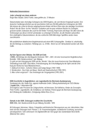 Multimediale Dokumentationen

Jeder schweigt von etwas anderem
Regie Marc Bauder, Dörte Franke, www.gmfilms.de, 72 Minuten

Dokumentation über ehemalige Gefangene des DDR-Regimes, die vom Westen freigekauft wurden. Drei
deutsche Familiengeschichten aus der geschätzten Zahl von 250.000 politischen Gefangenen der DDR.
Wie können die schon im Westen aufgewachsenen Kinder mit ihren Eltern über das damalige Geschehen
Reden? Als die Eltern für ihre "falschen" Gedanken und ein paar verbotene Bücher ins Gefängnis
gesteckt wurden, bedeutete dies auch für die Kinder Trennung, Repression und Angst. Bei allen sitzen die
Verletzungen aus dieser Zeit tief und darüber zu schweigen ist leichter, als alte Wunden aufzureißen.
Drei eindringliche Dokumentationen, die das verkitschte DDR-Bild einiger Spielfilme wieder etwas
zurechtrücken.

Mit ausführlichem didaktischem Begleitmaterial und einem MfS-Schulungsfilm. Denkbar ist, arbeitsteilig
die drei Beiträge zu erarbeiten, Filmlänge jew. ca. 24 Min.. Wenn nur ein Fall bearbeitet werden soll: Anne
Gollin



Auf den Spuren einer Diktatur. Die DDR am Ende
3 DVDs, 80 Beiträge des rbb-Magazins Kontraste 1987 – 2001, mit einer lesenswerten Begleitbroschüre
Bestellnr. 1890, Bundeszentrale f. pol. Bildung
Es geht um den Untergang der DDR und die „Wende“: Über die neuen Karrieren der Stasi-Mitarbeiter,
Strafvollzug in der DDR, Stasi-Akten, Protesbewegung, die Entschädigung für die Opfer und die Erhö-
hung der Renten für Stasi-Mitarbeiter/innen,,,
1. Aufbruch im Osten - Geheime Videos und mutige Bürger (1987-1989).
2. Wendezeiten - Das Ende von Mauer, Macht und Staatssicherheit (1990-1991).
3. Alles schon vergessen? - Das Verdrängen der Vergangenheit (1992-2001):



DDR-Geschichte in Augenblicken, von Jugendweihe bis Biermann-Ausbürgerung
Sendungen des rbb, Radio Eins, apparat multimedia GmbH, Stiftung Aufarbeitung der SED-Diktatur
2 Audio-CDs, 1 Materialien-CD
20 Ereignisse oder Personen der Zeitgeschichte, mit Interviews: Die Kaffekrise, Kinder als Grenzopfer,
Peter Fechter, Jugendweihe, die Schulklasse von Storkow, Protest gegen die Biermann-Ausbürgerung,
die Erfindung des Goldbroilers, Enteignungs-Aktion Rose (!) u.a.



Damals in der DDR. Zeitzeugen erzählen ihre Geschichte
DVD 2006, mdr, Bundeszentrale für pol. Bildung, Bestellnr. 1894

80 Zeitzeugen, Interviews, Videos, Fotografien und historische Filmsequenzen aus vier Jahrzehnten. Man
kann sich die Zeitzeugen nach Themen, z. B. Frauenemanzipation, sozialistische Erziehung, aussuchen
und abspeichern. Sehr sehenswert: Ein Agitationsfilm der SED gegen das Sündenbabel West-Berlin.
(Material 50er Jahre)




                                                    13
 