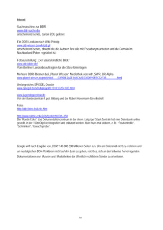 Internet

Suchmaschine zur DDR
www.ddr-suche.de/
anscheinend seriös, da bei ZOL gelistet

Ein DDR-Lexikon nach Wiki-Prinzip
www.ddr-wissen.de/wiki/ddr.pl
anscheinend seriös, obwohl die die Autoren fast alle mit Pseudonym arbeiten und die Domain im
Nachbarland Polen registriert ist.

Fotoausstellung: „Der staatsfeindliche Blick“
www.ddr-bilder.de/
Vom Berliner Landesbeauftragten für die Stasi-Unterlagen

Mehrere DDR-Themen bei „Planet Wissen“, Mediathek von wdr, SWR, BR Alpha
www.planet-wissen.de/pw/Artikel,,,,,,,C6986E2A9E1A6C6AE030DB95FBC32F3B,,,,,,,,,,,,,,,.html

Umfangreiches SPIEGEL-Dossier
www.spiegel.de/schulspiegel/0,1518,532041,00.html

www.jugendopposition.de
Von der Bundeszentrale f. pol. Bildung und der Robert-Havemann-Gesellschaft

Fotos
http://ddr-fotos.de/Liste.htm

http://www.runde-ecke-leipzig.de/cms/?id=250
Die “Runde Ecke“, das Dokumentationszentrum in der ehem. Leipziger Stasi-Zentrale hat eine Datenbank online
gestellt, in der 1500 Objekte fotografiert und erläutert werden. Man muss mal stöbern, z. B.: “Postkontrolle”,
“Schminken”, “Geruchsprobe”.




Google wirft nach Eingabe von „DDR“ 140.000.000 Millionen Seiten aus. Um am Datenmüll nicht zu ersticken und
um nostalgischen DDR-Verklärern nicht auf den Leim zu gehen, reicht es, sich an den teilweise hervorragenden
Dokumentationen von Museen und Mediatheken der öffentlich-rechtlichen Sender zu orientieren.




                                                       14
 
