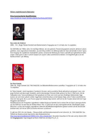 Weitere empfehlenswerte Materialien

Eine kommentierte Spielfilmliste:
www.chronik-der-mauer.de/index.php/de/Start/Index/id/593832




Das Leben der Anderen
2005, 133´, Regie Florian Henckel von Donnersmarck, freigegeben ab 12; ich hätte eher 16 empfohlen.

Die DDR Mitte der 1980er Jahre: Ein mächtiger Minister, der eine gefeierte Theaterschauspielerin anmacht, will deren Lebens-
gefährten, einen angesehenen Dramatiker, aus dem Weg schaffen. Ein Abhörspezialist der Stasi soll deshalb in einem "opera-
tiven Vorgang" die Loyalität des Staatsdichters prüfen, verwanzt die Wohnung des Paares und hofft auf regimekritische Äuße-
rungen. Dabei gerät er aber in seinem Glauben ans System selbst zunehmend ins Wanken. Ein Begleitheft gibt es bei der
Bundeszentrale f. pol. Bildung




Der Rote Kakadu
2006,128´, Regie Dominik Graf, FWU-04602383, bei Bildstellen/Medienzentren ausleihbar, Freigegeben ab 12; ich hätte eher
16 empfohlen.

Im "Roten Kakadu", einem legendären Tanzlokal in Dresden, wird zu westlicher Musik wild gefeiert und getanzt. Luise, eine
junge Dichterin und überzeugte Sozialistin, und ihr lebenslustiger Ehemann Wolle gehören zur Rock 'n' Roll-Szene. Als die
Volkspolizei einer Tanzveranstaltung im Park gewaltsam ein Ende setzt, lernt Luise den 20-jährigen Bühnenmaler Siggi
kennen, der sich in die Lyrikerin verliebt. Siggi findet schnell Anschluss an die Kakadu-Clique, deren Treiben zunehmend ins
Visier der Stasi gerät. Als es zum Prozess gegen die Kakadu-Clique kommt, stellt sich für die Freunde einmal mehr die Frage:
Weggehen oder bleiben?
Rückblickend aus der Perspektive Jugendlicher schildert Regisseur Dominik Graf in seinem Film ein Stück Lebensgeschichte
aus der DDR kurz vor dem Bau der Berliner Mauer 1961. Es geht auch um das Lebensgefühl und die Zukunftspläne junger
Menschen, so dass den heutigen Jugendlichen zahlreiche Identifikationsmöglichkeiten geboten werden und die Bereitschaft
befördert wird, sich mit der DDR-Geschichte intensiver zu befassen.

Es gibt eine DVD „Der rote Kakadu – Filmausschnitte und Informationsmaterial für den Unterricht, 36´, FWU 04602384. Das
Filmheft der Bundeszentrale liegt (nicht in allen Medienkisten) bei
(http://www.bpb.de/publikationen/1B80MJ,0,Der_Rote_Kakadu.html ). Besonders brauchbar im Film oder auf der Arbeits-DVD:
Die Eingangsszene: Vopo knüppelt auf Rock´n Roll-Fans ein (Clip VTS_01_1)




                                                             17
 