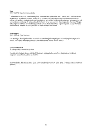 Karla
DDR 1965/1990, Regie Herrmann Zschoche

Karla tritt nach Abschluss der Universität mit großen Ambitionen eine Lehrerstelle in einer Kleinstadt der DDR an. Sie möchte
den Kindern nicht nur Fakten vermitteln, sondern sie zu selbständigem Denken anregen. Mit dem Direktor versteht sie sich
anfangs recht gut. Doch ihre Ideale stoßen auf Unverständnis - auch bei den Schülern, die längst wissen, was zu sagen ist und
was man besser verschweigt. Ihr unkonventionelles Verhalten, sie hat auch noch eine Beziehung zu dem "Aussteiger" Kaspar,
fällt unangenehm auf. Nach einer Niederlage passt sich Karla an. Kurz vor dem Abitur begehrt sie jedoch auf, sagt ihren Schü-
lern die Meinung. Am Ende des Schuljahres wird sie in eine andere Schule versetzt.



Die Kündigung
DDR 1982 Regie Edgar Kaufmann

Eine ehemalige Lehrerin, jetzt beim Rat des Kreises für Volksbildung zuständig, hospitiert bei einer jüngeren Kollegin und ist
entsetzt: Statt eigener Meinungen geben die Schüler nur auswendig gelernte Phrasen von sich.



Sportsfreund Lötzsch
2008, Regie Sandra Prechtl/Sascha Hilpert

Ein erfolgreicher Radprofi, der sich nicht der SED unterwirft und dafür büßen muss. Seine Stasi-„Betreuer“ sind heute
erfolgreiche Geschäftsleute, Lötzsch ist arbeitslos.




Die TV-Produktion „Wir sind das Volk – Liebe kennt keine Grenzen“ wird sehr gelobt. (DVD, 17.95 € (Ich habe sie noch nicht
gesehen.)




                                                               18
 