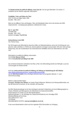 Die Bundeszentrale für politische Bildung www.bpb.de/ hat sehr gute Materialien. Sie werden z.T.
ausführlich auf der Website vorgestellt. Insbesondere:


Feindbilder. Fotos und Videos der Stasi
DVD. Ein Film von Holger Kulick, 2006
Bestellnr. 1900, 6,00 €

Mehr als eine Millionen Fotos und Negative, Filme und Videobänder finden sich in den Archiven der DDR-
Staatssicherheit – ein bislang kaum gehobener zeithistorischer Schatz.


Der 17. Juni 1953
CD-ROM 2003
Bestellnr. 1804, 4,00 €
Identisch mit www.17juni53.de


Antisemitismus in der DDR
Von Thomas Haury

Die SED leugnete jede Mitschuld des deutschen Volkes am Nationalsozialismus und an der Vernichtung der euro-
päischen Juden und lehnte es 1952/53 ab, arisiertes jüdisches Vermögen rückzuerstatten. Mit seiner Untersuchung
belegt Haury, dass die Grundstrukturen des kommunistischen Weltbildes denen des Antisemitismus sehr nahe
sind.


Informationen zur politischen Bildung, insbesondere
Heft 250 Der Weg zur Einheit
Heft 270 Gesellschaft und Alltag in der DDR


Das im Bücherschränkchen vorhandene Von Plan zu Plan. Eine Wirtschaftsgeschichte der DDR gibt es auch als
Lizenzausgabe der Bundeszentrale.


Auch die Landeszentralen für politische Bildung, die Stiftung zur Aufarbeitung der SED-Diktatur
www.stiftung-aufarbeitung.de/service_wegweiser/ddr-unterricht.php
und die BStU-Dienststellen (Stasi-Unterlagen-Behörde) haben hervorragendes Material, z.T. auch
Unterrichtsvorschläge.


Mehrere Landeszentralen haben:
Zersetzen. Strategie einer Diktatur von Sandra Pingel-Schliemann. Mindestens als Hintergrundinformation, wie
das MfS Menschen terrorisierte, für die Lehrkräfte sehr brauchbar.


Die BStU (Bundesbeauftragte für die Stasi-Unterlagen) unterstützt Schüler/innen mit einem Bildungsangebot zu
Struktur, Methoden und Wirkungsweise des Ministeriums für Staatssicherheit (MfS).
Ansprechpartner für Schulen aus den alten Bundesländern:
Bundesbeauftragter f. d. die Unterlagen des Staatssicherheitsdienstes der ehemaligen DDR
Abteilung Bildung und Forschung
Karl-Liebknecht-Str. 31/33
10178 Berlin
030 2324-50030 2324 8914, axel.janowitz@bstu.bund.de

In den neuen Bundesländern stehen auch die regionalen BStU-Dienststellen zur Verfügung.
                                                       19
 