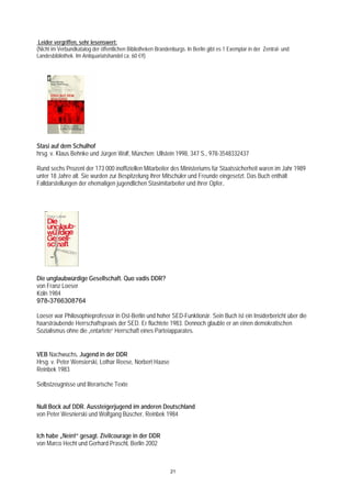 Leider vergriffen, sehr lesenswert:
(Nicht im Verbundkatalog der öffentlichen Bibliotheken Brandenburgs. In Berlin gibt es 1 Exemplar in der Zentral- und
Landesbibliothek. Im Antiquariatshandel ca. 60 €!!)




Stasi auf dem Schulhof
hrsg. v. Klaus Behnke und Jürgen Wolf, München: Ullstein 1998, 347 S., 978-3548332437

Rund sechs Prozent der 173 000 inoffiziellen Mitarbeiter des Ministeriums für Staatssicherheit waren im Jahr 1989
unter 18 Jahre alt. Sie wurden zur Bespitzelung ihrer Mitschüler und Freunde eingesetzt. Das Buch enthält
Falldarstellungen der ehemaligen jugendlichen Stasimitarbeiter und ihrer Opfer.




Die unglaubwürdige Gesellschaft. Quo vadis DDR?
von Franz Loeser
Köln 1984
978-3766308764

Loeser war Philosophieprofessor in Ost-Berlin und hoher SED-Funktionär. Sein Buch ist ein Insiderbericht über die
haarsträubende Herrschaftspraxis der SED. Er flüchtete 1983. Dennoch glaubte er an einen demokratischen
Sozialismus ohne die „entartete“ Herrschaft eines Parteiapparates.


VEB Nachwuchs. Jugend in der DDR
Hrsg. v. Peter Wensierski, Lothar Reese, Norbert Haase
Reinbek 1983

Selbstzeugnisse und literarische Texte


Null Bock auf DDR. Aussteigerjugend im anderen Deutschland
von Peter Wesnierski und Wolfgang Büscher, Reinbek 1984


Ich habe „Nein!“ gesagt. Zivilcourage in der DDR
von Marco Hecht und Gerhard Praschl, Berlin 2002



                                                              21
 