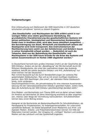 Vorbemerkungen


Eine Untersuchung zum Stellenwert der DDR-Geschichte in 107 deutschen
schulischen Lehrplänen1 kommt zu diesem Ergebnis:

„Das Gesellschafts- und Machtsystem der DDR erfährt somit in nur
wenigen Fällen eine relativ geschlossene Darstellung. Die
grundsätzliche Charakterisierung des gesellschaftlichen Systems mit
seinen politischen, ideologischen und ökonomischen Komponenten
findet zwar in Ansätzen statt, wird aber kaum detailliert ausgeführt. …
Die Durchdringung von Staat, Wirtschaft und Gesellschaft seitens der
Staatspartei wird nicht transparent. Das Instrumentarium der
Machtsicherung kann somit von den Schülerinnen und Schülern kaum
in seiner Komplexität erfasst werden. … Bedenklich ist auch die
Tatsache, dass aus der Behandlung des Gesellschafts- und
Machtsystems in der DDR kaum Gründe für die Krise des Systems und
seinen Zusammenbruch im Herbst 1989 abgeleitet werden.“


In Deutschland herrscht kein großes Interesse (mehr) an der Geschichte der
SED-Diktatur. Anders als bei der „Bewältigung“ der NS-Herrschaft durch 60
Millionen Westdeutsche, die unter den wachsamen Augen des Auslands
stattfand, betrifft die zweite deutsche Diktatur und ihre „Aufarbeitung“ nur
einen kleinen Teil der Deutschen.
Man nimmt Rücksicht auf die durch Wendeerfahrungen ein weiteres Mal
gedemütigten Ostdeutschen. Man will es mit einem künftigen Koalitions-
partner, dem SED-Nachfolger „Die Linke“, der stärksten Partei Ostdeutsch-
lands, nicht verderben.
Geschichtspolitiker/innen, die jahrzehntelang für eine intensive Auseinander-
setzung mit der nationalsozialistischen Diktatur gestritten haben, wollen nicht,
dass die Aufarbeitung der SED-Diktatur gleichberechtigt daneben steht.2

Eine Medien- und Bücherkiste zum Thema DDR wird es daher schwer haben.
Im Hinblick auf demnächst 20 Jahre Vereinigung erscheint es aber angemes-
sen, intensiv über Wege der Vermittlung nachzudenken. Schulbibliotheken
können dazu einen Beitrag leisten.

Geeignet ist die Bücherkiste als Bestandsaufbauhilfe für Schulbibliotheken, als
Handapparat für Projektwochen, für Arbeitsgemeinschaften, für unterrichts-
vertiefende Referate. Sie bietet beispielhaft einen Medienmix aus Print- und
digitalen Medien. Arbeits- und Präsentationstechniken können mit Hilfe der
Materialien trainiert werden. Der Umgang mit „richtigen“ Büchern und anderen
Medien soll das Lehrbuch und das Quellenheft ergänzen.




                                       2
 