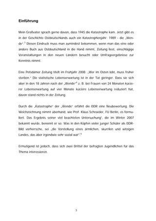 Einführung


Mein Großvater sprach gerne davon, dass 1945 die Katastrophe kam. Jetzt gibt es
in der Geschichte Ostdeutschlands auch ein Katastrophenjahr: 1989 - die „Wen-
de“.3 Diesen Eindruck muss man zumindest bekommen, wenn man das eine oder
andere Buch aus Ostdeutschland in die Hand nimmt, Zeitung liest, einschlägige
Veranstaltungen in den neuen Ländern besucht oder Umfrageergebnisse zur
Kenntnis nimmt.


Eine Potsdamer Zeitung titelt im Frühjahr 2008: „Wer im Osten lebt, muss früher
sterben.“ Die statistische Lebenserwartung ist in der Tat geringer. Dass sie sich
aber in den 18 Jahren nach der „Wende“4 z. B. bei Frauen von 24 Monaten kürze-
rer Lebenserwartung auf vier Monate kürzere Lebenserwartung reduziert hat,
davon stand nichts in der Zeitung.


Durch die „Katastrophe“ der „Wende“ erfährt die DDR eine Neubewertung. Die
Weichzeichnung nimmt überhand, wie Prof. Klaus Schroeder, FU Berlin, es formu-
liert. Das Ergebnis seiner viel beachteten Untersuchung5, die im Winter 2007
bekannt wurde, benennt er so: Was in den Köpfen vieler junger Schüler als DDR-
Bild vorherrsche, sei „die Vorstellung eines ärmlichen, skurrilen und witzigen
Landes, das aber irgendwie sehr sozial war".6


Ermutigend ist jedoch, dass sich zwei Drittel der befragten Jugendlichen für das
Thema interessieren.




                                        3
 