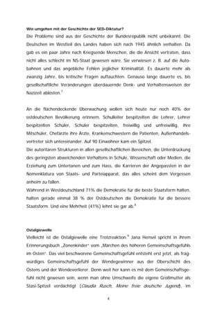Wie umgehen mit der Geschichte der SED-Diktatur?

Die Probleme sind aus der Geschichte der Bundesrepublik nicht unbekannt. Die
Deutschen im Westteil des Landes haben sich nach 1945 ähnlich verhalten. Da
gab es ein paar Jahre nach Kriegsende Menschen, die die Ansicht vertraten, dass
nicht alles schlecht im NS-Staat gewesen wäre. Sie verwiesen z. B. auf die Auto-
bahnen und das angebliche Fehlen jeglicher Kriminalität. Es dauerte mehr als
zwanzig Jahre, bis kritische Fragen auftauchten. Genauso lange dauerte es, bis
gesellschaftliche Veränderungen überdauernde Denk- und Verhaltensweisen der
Nazizeit ablösten.7


An die flächendeckende Überwachung wollen sich heute nur noch 40% der
ostdeutschen Bevölkerung erinnern. Schulleiter bespitzelten die Lehrer, Lehrer
bespitzelten Schüler, Schüler bespitzelten, freiwillig und unfreiwillig, ihre
Mitschüler, Chefärzte ihre Ärzte, Krankenschwestern die Patienten, Außenhandels-
vertreter sich untereinander. Auf 90 Einwohner kam ein Spitzel.
Die autoritären Strukturen in allen gesellschaftlichen Bereichen, die Unterdrückung
des geringsten abweichenden Verhaltens in Schule, Wissenschaft oder Medien, die
Erziehung zum Untertanen und zum Hass, die Karrieren der Angepassten in der
Nomenklatura von Staats- und Parteiapparat, das alles scheint dem Vergessen
anheim zu fallen.
Während in Westdeutschland 71% die Demokratie für die beste Staatsform halten,
halten gerade einmal 38 % der Ostdeutschen die Demokratie für die bessere
Staatsform. Und eine Mehrheit (41%) lehnt sie gar ab.8




Ostalgiewelle

Vielleicht ist die Ostalgiewelle eine Trotzreaktion.9 Jana Hensel spricht in ihrem
Erinnerungsbuch „Zonenkinder“ vom „Märchen des höheren Gemeinschaftsgefühls
im Osten“. Das viel beschworene Gemeinschaftsgefühl entsteht erst jetzt, als frag-
würdiges Gemeinschaftsgefühl der Wendegewinner aus der Oberschicht des
Ostens und der Wendeverlierer. Denn weit her kann es mit dem Gemeinschaftsge-
fühl nicht gewesen sein, wenn man ohne Umschweife die eigene Großmutter als
Stasi-Spitzel verdächtigt (Claudia Rusch, Meine freie deutsche Jugend), im

                                        4
 