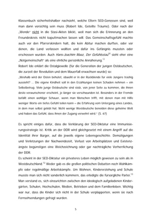 Klassenbuch sicherheitshalber nachsieht, welche Eltern SED-Genossen sind, weil
man dann vorsichtig sein muss (Robert Ide, Geteilte Träume). Oder nach der
„Wende“ nicht in die Stasi-Akten blickt, weil man sich die Erinnerung an den
Freundeskreis nicht kaputtmachen lassen will. Das Gemeinschaftsgefühl machte
auch vor den Pfarrerskindern halt, die kein Abitur machen durften, oder vor
denen, die Land verlassen wollten und dafür ins Gefängnis mussten oder
erschossen wurden. Auch Hans-Joachim Maaz, Der Gefühlsstau10 sieht eher eine
„Notgemeinschaft“ als eine ehrliche persönliche Annäherung.11
Robert Ide erklärt die Ostalgiewelle (für die Generation der jungen Ostdeutschen,
die zurzeit der Revolution und dem Mauerfall erwachsen wurde) so:
„Weshalb wird der Osten behütet, obwohl er in der Rückblende für viele Jüngere trashig
aussieht? … Die eigene Kindheit soll in den Erzählungen keinen Schaden nehmen – ein
Selbstbetrug. Viele junge Ostdeutsche sind stolz, von jener Seite zu kommen, die ihnen
desto verwunschener erscheint, je länger sie verschwunden ist. Besonders in der Fremde
befällt einen wohliger Schauer, wenn man Menschen trifft, mit denen man mit Hilfe
weniger Worte ein tiefes Gefühl teilen kann – die Erfahrung vom Untergang eines Landes,
in dem man selbst gelebt hat. Nicht wenige Westdeutsche beneiden diese geheime Welt
und haben das Gefühl, dass ihnen der Zugang verwehrt wird.“ (S. 67)


Es spricht einiges dafür, dass die Verklärung der SED-Diktatur eine Immunisie-
rungsstrategie ist. Kritik an der DDR wird gleichgesetzt mit einem Angriff auf die
Identität ihrer Bürger, auf die jeweils eigene Lebensgeschichte. Demütigungen
und Verletzungen der Nachwendezeit, Verlust von Arbeitsplätzen und Existenz-
ängste begünstigen eine Weichzeichnung oder gar nachträgliche Verherrlichung
der DDR.
Es scheint in der SED-Diktatur ein privateres Leben möglich gewesen zu sein als in
Westdeutschland.12 Weder gab es die großen politischen Debatten noch Wahlkäm-
pfe oder regelmäßige Arbeitskämpfe. Um Wohnen, Kindererziehung und Schule
musste man sich nicht sonderlich kümmern, das erledigte die fürsorgliche Partei.13
Man verstand es, sich einzurichten zwischen den ideologisch aufgeladenen Kinder-
gärten, Schulen, Hochschulen, Medien, Betrieben und dem Familienleben. Wichtig
war nur, dass die Kinder sich nicht in der Schule verplapperten, wenn sie nach
Fernsehsendungen gefragt wurden.


                                          5
 