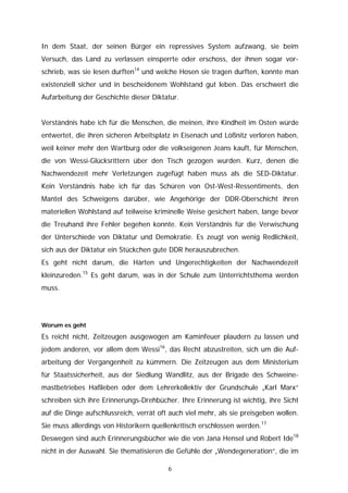 In dem Staat, der seinen Bürger ein repressives System aufzwang, sie beim
Versuch, das Land zu verlassen einsperrte oder erschoss, der ihnen sogar vor-
schrieb, was sie lesen durften14 und welche Hosen sie tragen durften, konnte man
existenziell sicher und in bescheidenem Wohlstand gut leben. Das erschwert die
Aufarbeitung der Geschichte dieser Diktatur.


Verständnis habe ich für die Menschen, die meinen, ihre Kindheit im Osten würde
entwertet, die ihren sicheren Arbeitsplatz in Eisenach und Lößnitz verloren haben,
weil keiner mehr den Wartburg oder die volkseigenen Jeans kauft, für Menschen,
die von Wessi-Glücksrittern über den Tisch gezogen wurden. Kurz, denen die
Nachwendezeit mehr Verletzungen zugefügt haben muss als die SED-Diktatur.
Kein Verständnis habe ich für das Schüren von Ost-West-Ressentiments, den
Mantel des Schweigens darüber, wie Angehörige der DDR-Oberschicht ihren
materiellen Wohlstand auf teilweise kriminelle Weise gesichert haben, lange bevor
die Treuhand ihre Fehler begehen konnte. Kein Verständnis für die Verwischung
der Unterschiede von Diktatur und Demokratie. Es zeugt von wenig Redlichkeit,
sich aus der Diktatur ein Stückchen gute DDR herauszubrechen.
Es geht nicht darum, die Härten und Ungerechtigkeiten der Nachwendezeit
kleinzureden.15 Es geht darum, was in der Schule zum Unterrichtsthema werden
muss.




Worum es geht

Es reicht nicht, Zeitzeugen ausgewogen am Kaminfeuer plaudern zu lassen und
jedem anderen, vor allem dem Wessi16, das Recht abzustreiten, sich um die Auf-
arbeitung der Vergangenheit zu kümmern. Die Zeitzeugen aus dem Ministerium
für Staatssicherheit, aus der Siedlung Wandlitz, aus der Brigade des Schweine-
mastbetriebes Haßleben oder dem Lehrerkollektiv der Grundschule „Karl Marx“
schreiben sich ihre Erinnerungs-Drehbücher. Ihre Erinnerung ist wichtig, ihre Sicht
auf die Dinge aufschlussreich, verrät oft auch viel mehr, als sie preisgeben wollen.
Sie muss allerdings von Historikern quellenkritisch erschlossen werden.17
Deswegen sind auch Erinnerungsbücher wie die von Jana Hensel und Robert Ide18
nicht in der Auswahl. Sie thematisieren die Gefühle der „Wendegeneration“, die im

                                         6
 