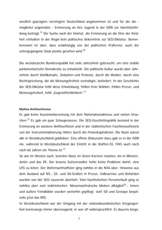 westlich geprägten vereinigten Deutschland angekommen ist und für die die -
möglichst ungetrübte - Erinnerung an ihre Jugend in der DDR zur Identitätsfin-
dung beiträgt.19 Die Suche nach der Heimat, die Erinnerung an die Orte der Kind-
heit enthalten in der Regel kein politisches Bekenntnis zur SED-Diktatur. Bemer-
kenswert ist aber, dass unabhängig von der politischen Präferenz, auch der
untergegangene Staat positiv gesehen wird.20


Die westdeutsche Bundesrepublik hat viele Jahrzehnte gebraucht, um eine stabile
parlamentarische Demokratie zu entwickeln. Die politische Kultur wurde über Jahr-
zehnte durch Wahlkämpfe, Debatten und Proteste, durch die Medien, durch eine
Rechtsprechung, die die Meinungsfreiheit verteidigte, befördert. In der Geschichte
der SED-Diktatur fehlt diese Entwicklung, fehlen freie Wahlen, fehlen Presse- und
Meinungsfreiheit, fehlt „Gegenöffentlichkeit“.21



Mythos Antifaschismus

Es gab keine Auseinandersetzung mit dem Nationalsozialismus und seinen Ursa-
chen.22 Es gab ein paar Schauprozesse. Die SED-Geschichtspolitik bestand in der
Erinnerung an wackere Antifaschisten und in der stalinistischen Faschismustheorie
von der Instrumentalisierung Hitlers durch die Finanzkapitalisten. Die Nazis wären
alle in Westdeutschland geblieben. Eine offene Diskussion dazu gab es in der DDR
nie, während in Westdeutschland der Eintritt in die Waffen-SS 1945 auch noch
nach 60 Jahren ein Thema ist.23
So wie im Westen auch, konnten Nazis im Osten Karriere machen, bis in Minister-
ämter und das ZK. Der braune Gutsverwalter hatte keine Probleme damit, eine
LPG zu leiten. Der Wehrmachtsoffizier ging nahtlos in die NVA über. Hinweise aus
dem Ausland auf NS-, SS- und SA-Größen in Presse, Volksarmee und Behörden
wurden von der SED souverän überhört. Vom faschistischen Personenkult ging es
nahtlos über zum stalinistischen. Massenaufmärsche blieben alltäglich24,, innere
und äußere Feindbilder wurden weiterhin gepflegt, statt SD und Gestapo bespit-
zelte jetzt das MfS.
In Westdeutschland war der Umgang mit der nationalsozialistischen Vergangen-
heit keineswegs immer überzeugend, er war oft widersprüchlich. Es dauerte lange,

                                          7
 