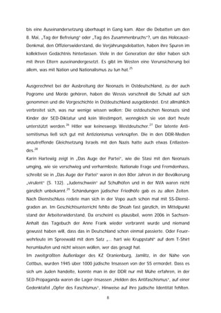bis eine Auseinandersetzung überhaupt in Gang kam. Aber die Debatten um den
8. Mai, „Tag der Befreiung“ oder „Tag des Zusammenbruchs“?, um das Holocaust-
Denkmal, den Offizierswiderstand, die Verjährungsdebatten, haben ihre Spuren im
kollektiven Gedächtnis hinterlassen. Viele in der Generation der 68er haben sich
mit ihren Eltern auseinandergesetzt. Es gibt im Westen eine Verunsicherung bei
allem, was mit Nation und Nationalismus zu tun hat.25


Ausgerechnet bei der Ausbreitung der Neonazis in Ostdeutschland, zu der auch
Pogrome und Morde gehören, haben die Wessis vorschnell die Schuld auf sich
genommen und die Vorgeschichte in Ostdeutschland ausgeblendet. Erst allmählich
verbreitet sich, was nur wenige wissen wollen: Die ostdeutschen Neonazis sind
Kinder der SED-Diktatur und kein Westimport, wenngleich sie von dort heute
unterstützt werden.26 Hitler war keineswegs Westdeutscher.27 Der latente Anti-
semitismus ließ sich gut mit Antizionismus verknüpfen. Die in den DDR-Medien
anzutreffende Gleichsetzung Israels mit den Nazis hatte auch etwas Entlasten-
des.28
Karin Hartewig zeigt in „Das Auge der Partei“, wie die Stasi mit den Neonazis
umging, wie sie verschwieg und verharmloste. Nationale Frage und Fremdenhass,
schreibt sie in „Das Auge der Partei“ waren in den 80er Jahren in der Bevölkerung
„virulent“ (S. 132). „Judenschwein“ auf Schulhöfen und in der NVA waren nicht
gänzlich unbekannt.29 Schändungen jüdischer Friedhöfe gab es zu allen Zeiten.
Nach Dienstschluss redete man sich in der Vopo auch schon mal mit SS-Dienst-
graden an. Im Geschichtsunterricht fehlte die Shoah fast gänzlich, im Mittelpunkt
stand der Arbeiterwiderstand. Da erscheint es plausibel, wenn 2006 in Sachsen-
Anhalt das Tagebuch der Anne Frank wieder verbrannt wurde und niemand
gewusst haben will, dass das in Deutschland schon einmal passierte. Oder Feuer-
wehrleute im Spreewald mit dem Satz „… hart wie Kruppstahl“ auf dem T-Shirt
herumlaufen und nicht wissen wollen, wer das gesagt hat.
Im zweitgrößten Außenlager des KZ Oranienburg, Jamlitz, in der Nähe von
Cottbus, wurden 1945 über 1000 jüdische Insassen von der SS ermordet. Dass es
sich um Juden handelte, konnte man in der DDR nur mit Mühe erfahren, in der
SED-Propaganda waren die Lager-Insassen „Helden des Antifaschismus“, auf einer
Gedenktafel „Opfer des Faschismus“, Hinweise auf ihre jüdische Identität fehlten.

                                        8
 