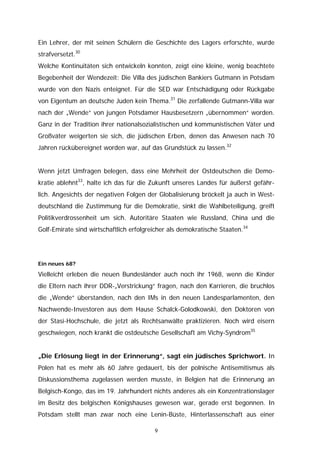 Ein Lehrer, der mit seinen Schülern die Geschichte des Lagers erforschte, wurde
strafversetzt.30
Welche Kontinuitäten sich entwickeln konnten, zeigt eine kleine, wenig beachtete
Begebenheit der Wendezeit: Die Villa des jüdischen Bankiers Gutmann in Potsdam
wurde von den Nazis enteignet. Für die SED war Entschädigung oder Rückgabe
von Eigentum an deutsche Juden kein Thema.31 Die zerfallende Gutmann-Villa war
nach der „Wende“ von jungen Potsdamer Hausbesetzern „übernommen“ worden.
Ganz in der Tradition ihrer nationalsozialistischen und kommunistischen Väter und
Großväter weigerten sie sich, die jüdischen Erben, denen das Anwesen nach 70
Jahren rückübereignet worden war, auf das Grundstück zu lassen.32


Wenn jetzt Umfragen belegen, dass eine Mehrheit der Ostdeutschen die Demo-
kratie ablehnt33, halte ich das für die Zukunft unseres Landes für äußerst gefähr-
lich. Angesichts der negativen Folgen der Globalisierung bröckelt ja auch in West-
deutschland die Zustimmung für die Demokratie, sinkt die Wahlbeteiligung, greift
Politikverdrossenheit um sich. Autoritäre Staaten wie Russland, China und die
Golf-Emirate sind wirtschaftlich erfolgreicher als demokratische Staaten.34




Ein neues 68?

Vielleicht erleben die neuen Bundesländer auch noch ihr 1968, wenn die Kinder
die Eltern nach ihrer DDR-„Verstrickung“ fragen, nach den Karrieren, die bruchlos
die „Wende“ überstanden, nach den IMs in den neuen Landesparlamenten, den
Nachwende-Investoren aus dem Hause Schalck-Golodkowski, den Doktoren von
der Stasi-Hochschule, die jetzt als Rechtsanwälte praktizieren. Noch wird eisern
geschwiegen, noch krankt die ostdeutsche Gesellschaft am Vichy-Syndrom35


„Die Erlösung liegt in der Erinnerung“, sagt ein jüdisches Sprichwort. In
Polen hat es mehr als 60 Jahre gedauert, bis der polnische Antisemitismus als
Diskussionsthema zugelassen werden musste, in Belgien hat die Erinnerung an
Belgisch-Kongo, das im 19. Jahrhundert nichts anderes als ein Konzentrationslager
im Besitz des belgischen Königshauses gewesen war, gerade erst begonnen. In
Potsdam stellt man zwar noch eine Lenin-Büste, Hinterlassenschaft aus einer

                                         9
 
