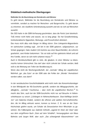 Didaktisch-methodische Überlegungen

Maßstäbe für die Beurteilung von Demokratie und Diktatur

Es geht darum, Maßstäbe für die Beurteilung von Demokratie und Diktatur zu
vermitteln, sensibel zu machen für Menschen- und Bürgerrechte. Es geht darum
zu erkennen, wie staatliche Unterdrückung aussieht und wie sie sich auf Menschen
auswirkt.
Die SED hatte in die DDR-Verfassung geschrieben, dass die Partei (von lateinisch:
Teil) immer recht hätte und wüsste, wo es lang ginge. Sie hat Gewaltenteilung,
institutionalisierte Opposition, Meinungs- und Pressefreiheit eliminiert.
Das muss nicht allzu viele Bürger im Alltag stören. Eine Linkspartei-Abgeordnete
im sächsischen Landtag sagt: „Ich bin in der DDR geboren, aufgewachsen, zur
Schule gegangen, habe studiert (Ich komme aus einer Bauernfamilie), als Lehrerin
gearbeitet, zwei Kinder bekommen.“ Sie sei stolz auf ihre geleistete Arbeit und auf
ihre Familie, deren sie sich nicht schämen müsse.38
Auch in Westdeutschland gibt es viele, die glauben, in einer Diktatur zu leben,
machte keinen Unterschied. Das darf aber nicht Lehrziel der Schule werden, bloß
weil es die Meinung von Teilen der Bevölkerung ist.
Wenn also nicht die Nischengesellschaft, der „normale“ Alltag der unpolitischen
Mehrheit, gar „das Gute“ an der DDR oder die Fehler der „Wende“ thematisiert
werden sollen, was dann?


In der westdeutschen Geschichtsdidaktik wird nicht mehr das Konzentrationslager
in den Mittelpunkt der NS-Geschichte gestellt, sondern die Alltagsgeschichte, der
alltägliche, „normale“ Faschismus – aber nicht die unpolitischen Nischen.39 Es
macht also Sinn, auch bei der DDR-Geschichte nicht nur auf Besuche in Hohen-
schönhausen zu setzen („Gefangen in Hohenschönhausen. Stasi-Häftlinge berich-
ten“ von Hubertus Knabe), sondern die offenen und subtilen Herrschaftsmetho-
den, die im Alltag wirksam waren, kennen zu lernen. Z. B. was an der Stasi-
Hochschule gelehrt wurde, um Schüler als Denunzianten ihrer Mitschüler zu ge-
winnen. Die Fallbeispiele aus Gabriele Schnells „Jugend im Visier der Stasi“ oder
aus dem vergriffenen Buch „Stasi auf dem Schulhof“, herausgegeben von Klaus
Behncke und Jürgen Wolf, aber auch „Das schweigende Klassenzimmer“ von


                                          11
 