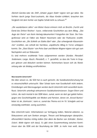 Dietrich Garstka oder die DVD „Schüler gegen Stalin“ eignen sich gut dafür. Die
Verhöre durch junge Stasi-Leutnants, die Klaus Kordon schildert, brauchen den
Vergleich mit dem Verhör von Sophie Scholl nicht zu scheuen.40


„Die wunderbaren Jahre“ von Reiner Kunze erinnern mich an Brechts „Furcht und
Elend des Dritten Reiches“: kurze, entlarvende Geschichten aus dem Alltag. „Das
Auge der Partei“ von Karin Hartwig dokumentiert Fotografien der Stasi. Die Foto-
grafierwut wird an Fällen wie Robert Havemann oder der Punkszene erzählt.
Geschichten wie „Die Schleife an Stalins Bart“ oder „Das schweigende Klassenzim-
mer“ erzählen, wie schnell der harmlose, unpolitische Alltag in Terror umkippen
konnte. Die „Stasi-Stücke“ von Petra Saar und Marion Wagner eignen sich gut zum
Nachspielen und zur Diskussion.
Es sind mehrere erzählende Texte aufgenommen worden (Kordon, Plenzdorf,
Seidemann, Lange, Rusch, Plenzdorf), z. T. gestaffelt, so dass die Texte in Grup-
pen gelesen und diskutiert werden können. Kommentare lassen sich als Wand-
zeitung oder als Weblog veröffentlichen.




Was bewirkt Unterricht?

Die 68er wissen es, die SED hat es auch gemerkt, die Sozialisationsforschung hat
es wissenschaftlich untersucht: Über Schule kann man Gesellschaft nicht ändern,
Einstellungen und Überzeugungen werden durch Unterricht nicht wesentlich beein-
flusst. Unterricht unterliegt wirksameren Sozialisationsinstanzen. Gegen Eltern und
Lehrer, die noch mental in der DDR leben, zumal, wenn sie dort gut gelebt hatten,
gegen eine Geschichtspolitik von Medien und Parteien, denen ein „Kessel Buntes“
lieber ist als „Kontraste“, kann er, zumal das Thema erst im 10. Schuljahr und nur
einstündig stattfindet, wenig ausrichten.


Was Unterricht kann: Informationen zur Verfügung stellen, Material anbieten, zu
Diskussionen und zum Denken anregen, Thesen und Behauptungen überprüfen,
offensichtlich Falsches richtig stellen (Vor allem die Bücher von Schröder, Steiner,
Eckert, Wolle eignen sich dazu). Es gibt einen Zusammenhang zwischen Kennt-
nissen über die DDR und der Beurteilung der DDR. Je mehr man weiß, desto

                                            12
 