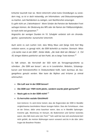 kritischer beurteilt man sie. Wenn Unterricht schon keine Einstellungen zu verän-
dern mag, so ist er doch notwendig, um Informations- und Diskussionsangebote
zu machen, zum Nachdenken zu zwingen, zum Nachforschen anzuregen.
Es geht nicht um „Faktenhuberei“. Wenn Schüler die Parteien der Nationalen Front
aufsagen können, die Gliederung des MfS oder die Namen der Politbüromitglieder,
ist noch nicht viel gewonnen.41
Angesichts der wenigen Stunden im 10. Schuljahr verbietet sich ein chronolo-
gischer, systematischer, kursorischer Unterricht.


Auch wenn es zum Lachen reizt, dass Micky Maus und (lange Zeit) Karl May
verboten waren, es genügt nicht, die DDR lächerlich zu machen. Dennoch: Witze
(„So lachte man in der DDR“, Stefan Wolle, „Die heile Welt der Diktatur“, S. 154
ff), bringen Wahres pointierter auf den Punkt, als es lange Texte können.42


Es fällt schwer, die Herrschaft der SED nicht als Versagensgeschichte zu
schreiben. „Die DDR war besser“, wie es in Leserbriefen, Websites, Schulungs-
kursen und Veteranentreffen in Ostdeutschland heißt, kann durchaus als Aus-
gangsthese genutzt werden. Man kann die Mythen und Irrtümer ja einmal
untersuchen:


   •   Die Luft war in der DDR besser!

   •   Die DDR war 1989 nicht pleite, sondern wurde platt gemacht!43

   •   Nazis gab es in der DDR nicht! 44

   •   Es herrschte soziale Gleichheit!

       Zum letzteren: Es wird immer betont, dass die Regierenden der DDR in Wandlitz
       vergleichsweise bescheidene Häuser bezogen hätten. Dass die Ferienhäuser, etwa
       an der Ostsee, dafür umso luxuriöser waren, dass es in Wandlitz Spitzengas-
       tronomie gab, Westniveau im Konsum, die Bediensteten und Gärtner kostenlos
       waren, dies fällt meist unter den Tisch.45 Sehr wohl hat man sich anscheinend dort
       nicht gefühlt, die meisten Wohnungen waren verwanzt und bis in die 60er Jahre
       trugen die Bewohner Pistolen.



                                           13
 