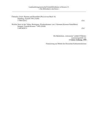 Landesarbeitsgemeinschaft Schulbibliotheken in Hessen e.V.
                                  » Die Bibliothek in der Kiste «
_________________________________________________________________________________________


Übelacker, Erich: Planeten und Raumfahrt (Was-ist-was-Buch 16)
       Nürnberg: Tessloff 1993 (14,80)
       3 7886 0256 2                                                                               (2x)

Welcher Stern ist das? Sehen, Bestimmen, Wiedererkennen /von J. Hermann (Kosmos-Naturführer)
        Stuttgart: Franckh-Kosmos 241992 (29,80)
        3 440 06205 8                                                                              (2x)



                                                          Die Bücherkiste „Astronomie“ enthält 29 Bücher.
                                                                                   zusammengestellt von:
                                                                                © Günter Schlamp, 1995

                                                Finanzierung aus Mitteln des Hessischen Kultusministeriums
 